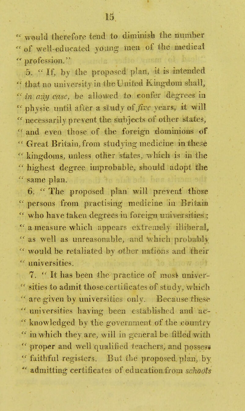 would therefore tend to diminish the number  of well-educated young men of the medical e1 profession. 5. V- If, by the proposed plan, it is intended 'f that no university in the United Kingdom shall,  in any case, be allowed to confer degrees in r' physic until after a study of Jive years, it will cc necessarily prevent the subjects of other states, and even those of the foreign dominions of  Great Britain, from studying medicine in these  kingdoms, unless other states, which is in the  highest degree improbable, should adopt the  same plan. 6.  The proposed plan will prevent those s< persons from practising medicine in Britain  who have taken degrees in foreign universities ;  a measure which appears extremely illiberal,  as well as unreasonable, and which probably  would be retaliated by other nations and their ec universities. 7.  It has been the practice of most univer-  sities to admit those ■certificates of study, which  are given by universities only. Because these  universities having been established and ac-  knowledged by the government of the countrv  in which they are, will in general be filled with  proper and well qualified teachers, and possess  faithful registers. But the proposed plan, by  admitting certificates of education.from schools