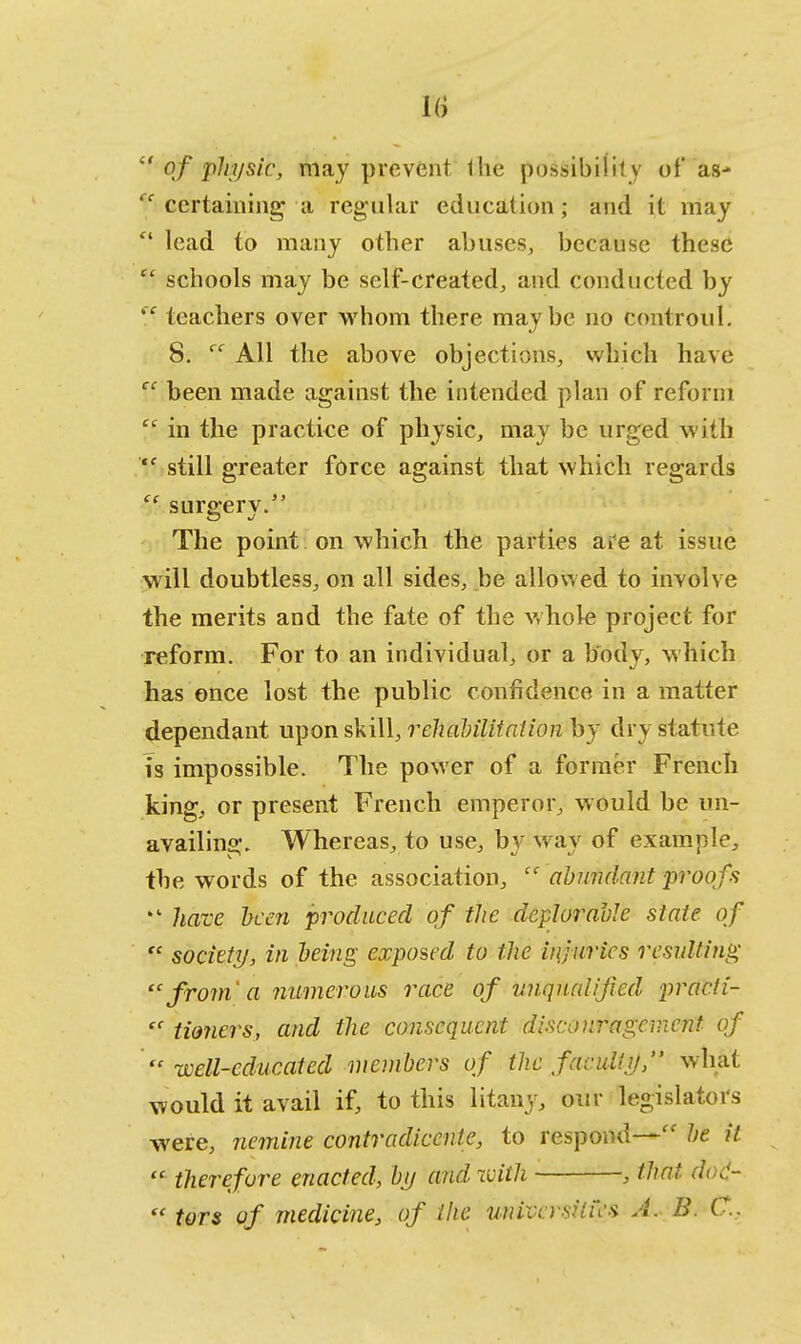 lt of physic, may prevent Ihe possibility of as- (c certaining a regular education ; and it may  lead to many other abuses, because these  schools may be self-created, and conducted by  teachers over whom there maybe no controul. 8. ec All the above objections, which have cc been made against the intended plan of reform % in the practice of physic, may be urged with  still greater force against that which regards  surgery. The point on which the parties are at issue will doubtless, on all sides, be allowed to involve the merits and the fate of the whole project for reform. For to an individual, or a body, which has once lost the public confidence in a matter dependant upon skill, rehabilitation by dry statute is impossible. The power of a former French king, or present French emperor, would be un- availing. Whereas, to use, byway of example, the words of the association, c< abundant proofs  have hcen produced of the deplorable state of  society, in being exposed to the injuries resulting 'c from' a numerous race of unqualified pracli-  tioncrs, and the consequent discouragement of well-educated members of the facidly, what would it avail if, to this litany, our legislators were, nemine contradiccnte, to respond— be it  therefore enacted, by and with , that dod-  tors of medicine, of the universities A. B. C.