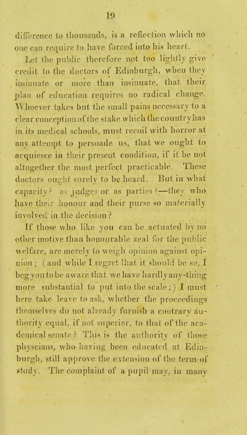 difference to thousands, is a reflection which no one can require to have forced into his heart. Let the public therefore not too lightly give credit to the doctors of Edinburgh, when they insinuate or more than insinuate, that their plan of education requires no radical change. Whoever takes but the small pains necessary to a clear conception of the stake which the country has in its medical schools, must recoil with horror at any attempt to persuade us, that we ought to acquiesce in their present condition, if it be not altogether the most perfect practicable. These doctors ought surely to be heard. But in what, capacity? as judges or as parties?:—they who have their honour and their purse so materially involved in the decision ? [f those who like you can be actuated by no other motive than honourable zeal for the public welfare, are merely to weigh opinion against opi- nion ; (and while I regret that it should be so, I begyoutobe aware thai we have hardly any-thing more substantial to put into the scale;) I must here take leave to ask, whether the proceedings themselves do not already furnish a contrary au- thority equal, if not superior, to that of the aca- demical senate ? This is the authority of those physcians, who having been educated at Edin- burgh, still approve the extension of the term of study. The complaint of a pupil may, in many