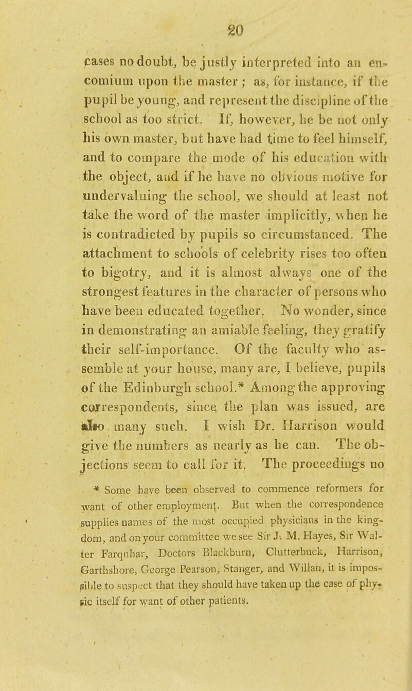 cases no doubt, be justly interpreted into an en- comium upon t he master ; as, for instance, if' tne pupil be young, and represent tbe discipline of the school as too strict. If, however, he be not only his own master, but have had time to feel himself, and to compare the mode of his education with the object, and if he have no obvious motive for undervaluing the school, we should at least not take the word of the master implicitly, when he is contradicted by pupils so circumstanced. The attachment to schools of celebrity rises too often to bigotry, and it is almost always one of the strongest features in the character of persons who have been educated together. No wonder, since in demonstrating an amiable feeling, thejr gratify their self-importance. Of the faculty who as- semble at your house, many are, I believe, pupils of the Edinburgh school.* Among the approving correspondents, since the plan was issued, are alto many such. 1 wish Dr. Harrison would give the numbers as nearly as he can. The ob- jections seem to call for it. The proceedings no * Some have been observed to commence reformers for want of other employment. But when the correspondence supplies names of the most occupied physicians in the king- dom, and on your committee we see Sir J-. M. Hayes, Sir Wal- ter Farqnhar, Doctors Blackburn, Clutterbuck, Harrison, Garthshore, George Pearson, Stanger, and Willan, it is impos- sible to suspect that they should have taken up the case of phy. sic itself for want of other patients.