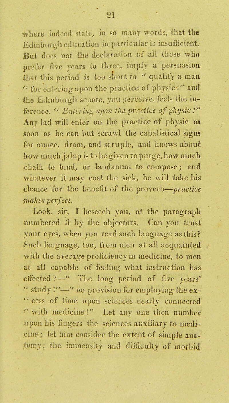 where indeed state, in so many words, that the Edinburgh education in particular is insufficient But does not the declaration of all those who prefer five years to three, imply a persuasion that this period is too short to  qualify a man  for entering upon the practice of physicand the Edinburgh senate, you perceive, feels the in- ference.  Entering upon the practice of physic .' Any lad will enter on the practice of physic as soon as he can but scrawl the cabalistical signs for ounce, dram, and scruple, and knows about how much jalap is to be given to purge, how much chalk to bind, or laudanum to compose; and whatever it may cost the sick, he will take his chance for the benefit of the proverb—practice makes perfect. Look, sir, I beseech you, at the paragraph numbered 3 by the objectors. Can you trust your eyes, when you read such language as this? Such language, too, from men at all acquainted with the average proficiency in medicine, to men at all capable of feeling what instruction has effected ?—cc The long period of five years' study !— no provision for employing the ex- <c cess of time upon sciences nearly connected ■e with medicine! Let any one then number upon his fingers the sciences auxiliary to medi- cine ; let him consider the extent of simple ana- tomy; the immensity and difficulty of morbid