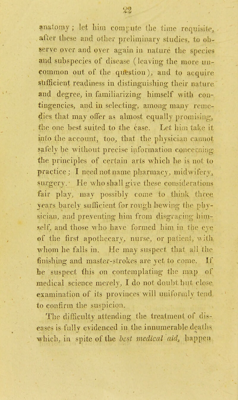 anatomy; let him compute the time require, after these and other preliminary studies, to ob- serve over and over again in nature the speeies and subspecies of disease (leaving the more un- common out of the question), and to acquire sufficient readiness in distinguishing their nature and degree, in familiarizing himself with con- tingencies, and in selecting, among many reme- dies that may offer as almost equally promising, the one best suited to the case. Let him take it into the account, too, that the physician cannot safely be without precise information concealing {he principles of certain arts which he is not to practice; I need not name pharmacy, midwifery, surgery.- He who shall give these considerations fair play, may possibly come to think three years barely sufficient for rough hewing the phy- sician, and preventing him from disgracing him- self, and those who have formed him in the eye of the first apothecary, nurse, or patient, with whom he falls in. He may suspect that all (he finishing and master-strokes are yet to come. If he suspect this on contemplating the map of medical science merely, I do not doubt hut close examination of its provinces will uniformly tend to confirm the suspicion. The difficulty attending the treatment of dis- eases is fully evidenced in the innumerable deaths which, in spite of the best medical aid, happen