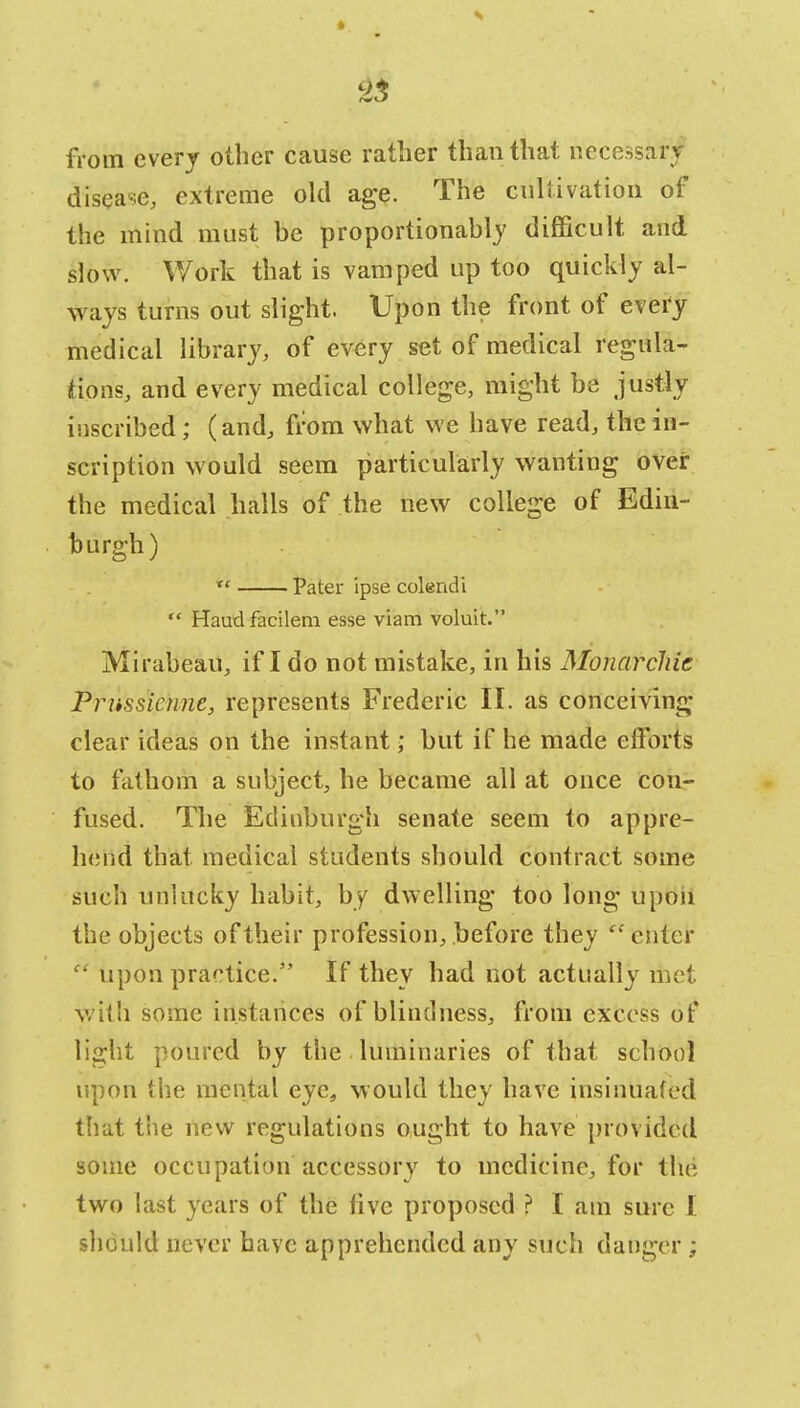 from every other cause rather than that necessar. disease, extreme old age. The cultivation of the mind must be proportionally difficult and slow. Work that is vamped up too quickly al- ways turns out slight. Upon the front of every medical library, of every set of medical regula- tions, and every medical college, might be justly inscribed; (and, from what we have read, the in- scription would seem particularly wanting over the medical halls of the new college of Edin- burgh)  Pater ipse colendi  Haudfacilem esse viam voluit. Mirabeau, if I do not mistake, in his Monarchic Priissicnne, represents Frederic II. as conceiving clear ideas on the instant; but if he made efforts to fathom a subject, he became all at once con- fused. The Edinburgh senate seem to appre- hend that medical students should contract some such unlucky habit, by dwelling too long upon the objects of their profession, before they enter  upon practice. If they had not actually met with some instances of blindness, from excess of light poured by the luminaries of that school upon the mental eye, would they have insinuated that the new regulations ought to have provided some occupation accessory to medicine, for the two last years of the live proposed ? I am sure I should never have apprehended any such danger ;