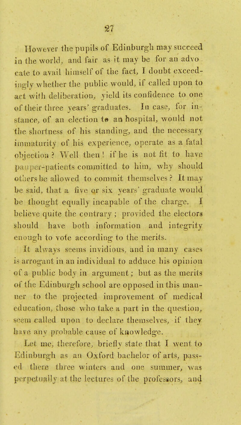 However the pupils of Edinburgh may succeed in the world, and fair as it may be for an advo cate to avail himself of the fact, I doubt exceed- ingly whether the public would, if called upon to art with deliberation, yield its confidence to one of their three years'graduates. Incase, for in- stance, of an election t» an hospital, would not the shortness of his standing, and the necessary immaturity of his experience, operate as a fatal objection ? Well then ! if he is not fit to have pauper-patients committed to him, why should others be allowed to commit themselves? It may be said, that a five or six years' graduate would be thought equally incapable of the charge. I believe quite the contrary ; provided the electors should have both information and integrity enough to vote according to the merits. It always seems invidious, and in many cases is arrogant in an individual to adduce his opinion of a public body in argument; but as the merits of the Edinburgh school are opposed in this man- ner to the projected improvement of medical education, those who take a part in the question, seem called upon to declare themselves, if they have any probable cause of knowledge. Let me, therefore, briefly state that I went to Edinburgh as an Oxford bachelor of arts, pass- ed there three winters and one summer, was perpetually at the lectures of the professors, and