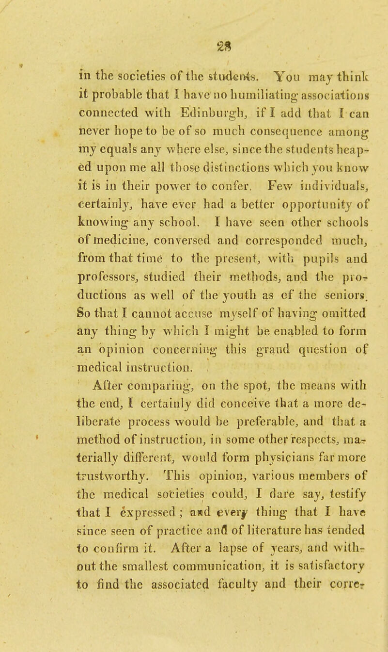 2S in the societies of the students. You may think it probable that I have no humiliating associations connected with Edinburgh, if I add that I can never hope to be of so much consequence among my equals any where else, since the students heap- ed upon me all those distinctions which you know it is in their power to confer. Few individuals, certainly, have ever had a better opportunity of knowing any school. I have seen other schools of medicine, conversed and corresponded much, from that time to the present, with pupils and professors, studied their methods, and the pro-? ductions as well of the youth as of the seniors. So that I cannot accuse myself of having omitted any thing by which I might be enabled to form an opinion concerning this grand question of medical instruction. . After comparing, on the spot, the means with the end, I certainly did conceive that a more de- liberate process would be preferable, and that a method of instruction, in some other respects, ma- terially different, would form physicians far more trustworthy. This opinion, various members of the medical societies could, I dare say, testify that I expressed ; axd ever^ thing that I have since seen of practice anfl of literature has tended to confirm it. After a lapse of years, and with- out the smallest communication, it is satisfactory to find the associated faculty and their correr