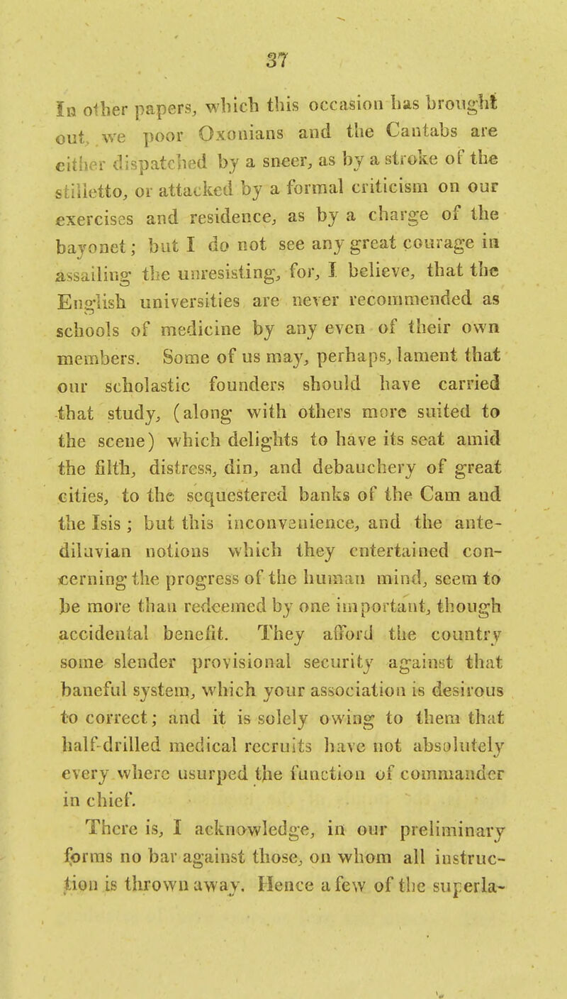 In other papers, which this occasion has brought out. we poor Oxonians and the Cantabs are either dispatched by a sneer, as by a stroke of the stilietto, or attacked by a formal criticism on our exercises and residence, as by a charge of the bayonet; but I do not see any great courage in assailing the unresisting, for, I believe, that the English universities are never recommended as schools of medicine by any even of their own members. Some of us may, perhaps, lament that our scholastic founders should have carried that study, (along with others more suited to the scene) which delights to have its seat amid the filth, distress, din, and debauchery of great cities, to the sequestered banks of the Cam and the Isis ; but this inconvenience, and the ante- diluvian notions which they entertained con- cerning the progress of the human mind, seem to be more than redeemed by one important, though accidental benefit. They afford the country some slender provisional security against that baneful system, which your association is desirous to correct; and it is solely owing to them that half drilled medical recruits have not absolutely every where usurped the function of commander in chief. There is, I acknowledge, in our preliminary forms no bar against those, on whom all instruc- tion is thrown away. Hence a few of the superla-