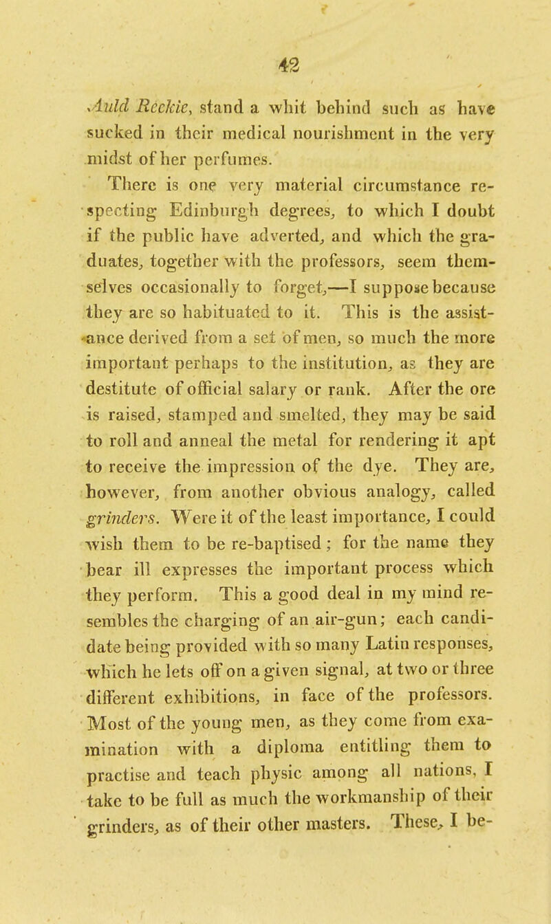 Aulcl Reekie, stand a whit behind such as have sucked in their medical nourishment in the very midst of her perfumes. There is one very material circumstance re- specting Edinburgh degrees, to which I doubt if the public have adverted, and which the gra- duates, together with the professors, seem them- selves occasionally to forget,—I suppose because they are so habituated to it. This is the assist- *ance derived from a set of men, so much the more important perhaps to the institution, as they are destitute of official salary or rank. After the ore is raised, stamped and smelted, they may be said to roll and anneal the metal for rendering it apt to receive the impression of the dye. They are, however, from another obvious analogy, called grinders. Were it of the least importance, I could wish them to be re-baptised; for the name they bear ill expresses the important process which they perform. This a good deal in my mind re- sembles the charging of an air-gun; each candi- date being provided with so many Latin responses, which he lets off on a given signal, at two or three different exhibitions, in face of the professors. Most of the young men, as they come from exa- mination with a diploma entitling them to practise and teach physic among all nations, I take to be full as much the workmanship of their grinders, as of their other masters. These, I be-