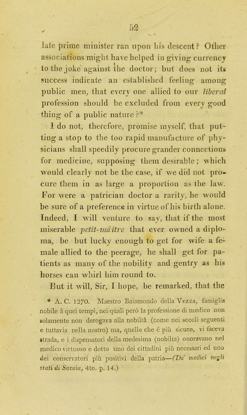 late prime minister ran upon his descent? Other associations might have helped in giving; currency to the joke against the doctor; but does not its success indicate an established feeling among public men,, that every one allied to our liberal profession should be excluded from every good thing of a public nature ?* I do not, therefore, promise myself, that put- ting a stop to the too rapid manufacture of phy- sicians shall speedily procure grander connections for medicine, supposing them desirable; which would clearly not be the case, if we did not pro- cure them in as large a proportion as the law. For were a patrician doctor a rarity, he would be sure of a preference in virtue of his birth alone. Indeed, I will venture to say, that if the most miserable petit-mditre that ever owned a diplo- ma, be but lucky enough to get for wife a fe- male allied to the peerage, he shall get for pa- tients as many of the nobility and gentry as his horses can whirl him round to. But it will, Sir, I hope, be remarked, that the * A. C. 1270. Maestro Baiamondo della Vezza, famiglia nobile a quei tempi, nei quali pero la professione di medico non solamente non derogava alia nobilta (come nei secoli seguenti e tuttavia nella nostro) ma, qaello che e piu sicuro, vi faceva strada, e i dispensatori della medesima (nobilta) onoravano nei medico virtuoso e dotto uno dei cittadini piu necessari ed uno dei conservatori piu positivi della patria—(De medici negli stati di Savoia, 4to. p. 14.)