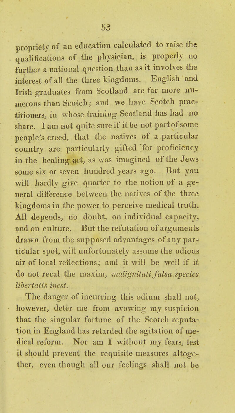 propriety of an education calculated to raise the qualifications of the physician, is properly no further a national question than as it involves the interest of all the three kingdoms. English and Irish graduates from Scotland are far more nu- merous than Scotch; and we have Scotch prac- titioners, in whose training Scotland has had no share. I am not quite sure if it be not part of some people's creed, that the natives of a particular country are particularly gifted for proficiency in the healing art, as was imagined of the Jews some six or seven hundred years ago. But you will hardly give quarter to the notion of a ge- neral difference between the natives of the three kingdoms in the power to perceive medical truth. All depends, no doubt, on individual capacity, and on culture. But the refutation of arguments drawn from the supposed advantages of any par- ticular spot, will unfortunately assume the odious air of local reflections; and it will be well if it do not recal the maxim, malignitati falsa species libertatis incst. The danger of incurring this odium shall not, however, deter me from avowing my suspicion that the singular fortune of the Scotch reputa- tion in England has retarded the agitation of me- dical reform. Nor am I without my fears, lest it should prevent the requisite measures altoge- ther, even though all our feelings shall not be