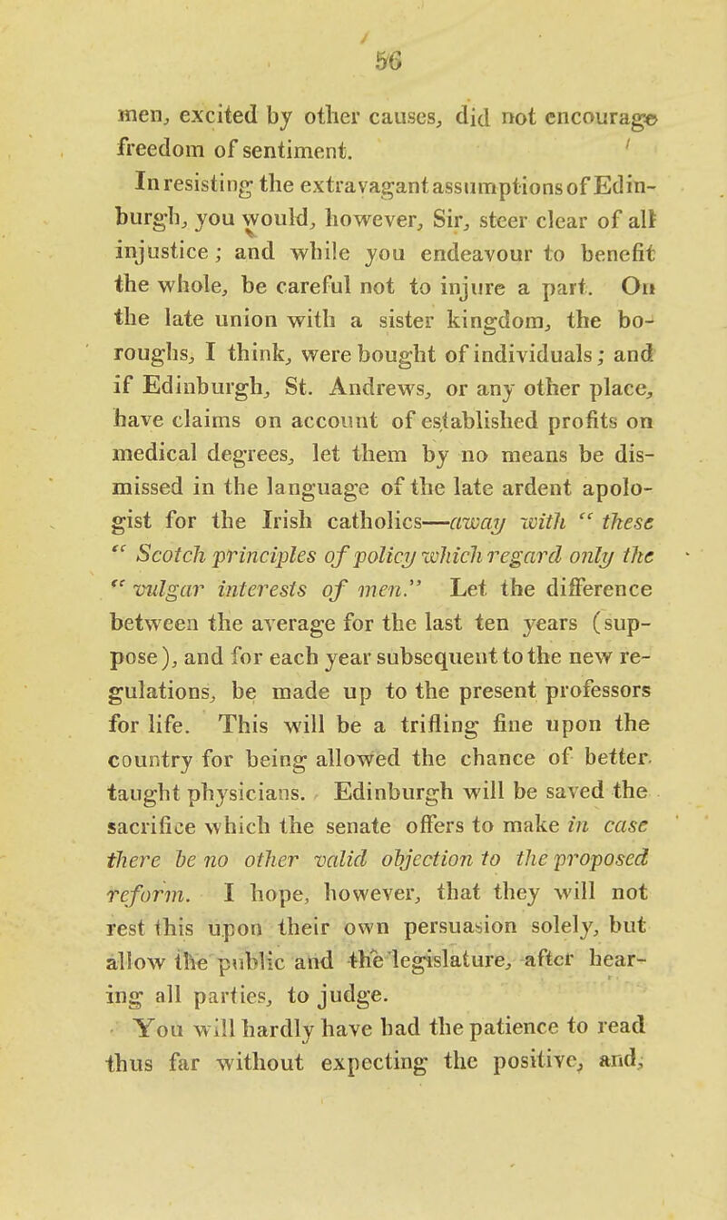 men, excited by other causes, did not encourage freedom of sentiment. In resisting the extravagantassumptions of Edin- burgh, you would, however, Sir, steer clear of alt injustice ; and while you endeavour to benefit the whole, be careful not to injure a part. On the late union with a sister kingdom, the bo- roughs, I think, were bought of individuals; and if Edinburgh, St. Andrews, or any other place, have claims on account of established profits on medical degrees, let them by no means be dis- missed in the language of the late ardent apolo- gist for the Irish catholics—away with  these  Scotch 'principles of policy which regard only the  vulgar interests of men. Let the difference between the average for the last ten years (sup- pose), and for each year subsequent to the new re- gulations, be made up to the present professors for life. This will be a trifling fine upon the country for being allowed the chance of better, taught physicians. Edinburgh will be saved the sacrifice which the senate offers to make in case there be no other valid objection to the proposed reform. I hope, however, that they will not rest <his upon their own persuasion solely, but allow the public and the legislature, after hear- ing all parties, to judge. You will hardly have bad the patience to read thus far without expecting the positive, and;