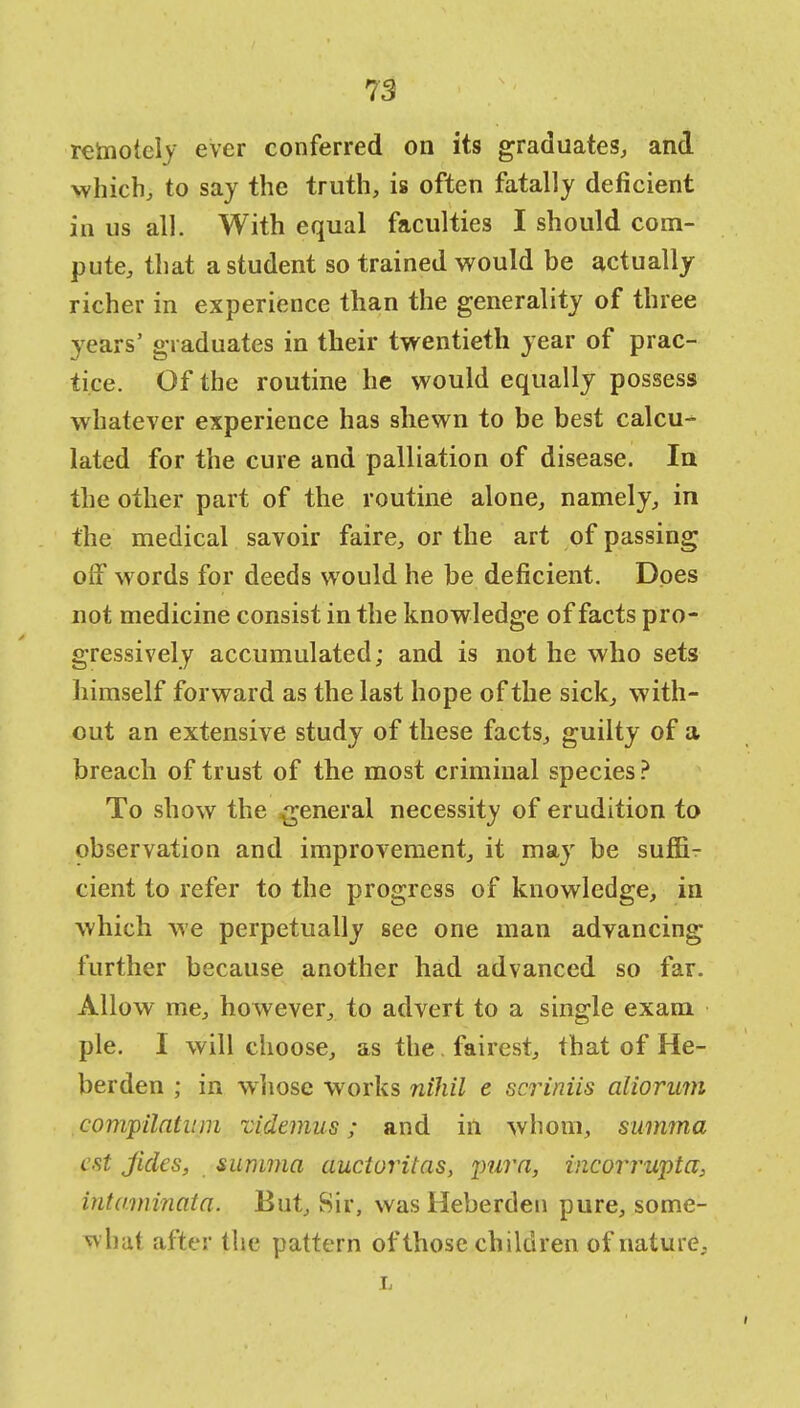 rehioiely ever conferred on its graduates, and which, to say the truth, is often fatally deficient in us all. With equal faculties I should com- pute, that a student so trained would be actually richer in experience than the generality of three years' graduates in their twentieth year of prac- tice. Of the routine he would equally possess whatever experience has shewn to be best calcu- lated for the cure and palliation of disease. In the other part of the routine alone, namely, in the medical savoir faire, or the art of passing off words for deeds would he be deficient. Does not medicine consist in the knowledge of facts pro- gressively accumulated; and is not he who sets himself forward as the last hope of the sick, with- out an extensive study of these facts, guilty of a breach of trust of the most criminal species? To show the general necessity of erudition to observation and improvement, it may be suffi- cient to refer to the progress of knowledge, in which we perpetually see one man advancing further because another had advanced so far. Allow me, however, to advert to a single exam pie. I will choose, as the. fairest, that of He- berden ; in whose works nihil e swiniis aliorum compilatiun videmus; and in whom, summa est jides, summa auciuritas, pur a, incorrupta, intumiaata. But, Sir, was Heberden pure, some- what after the pattern of those children of nature, it