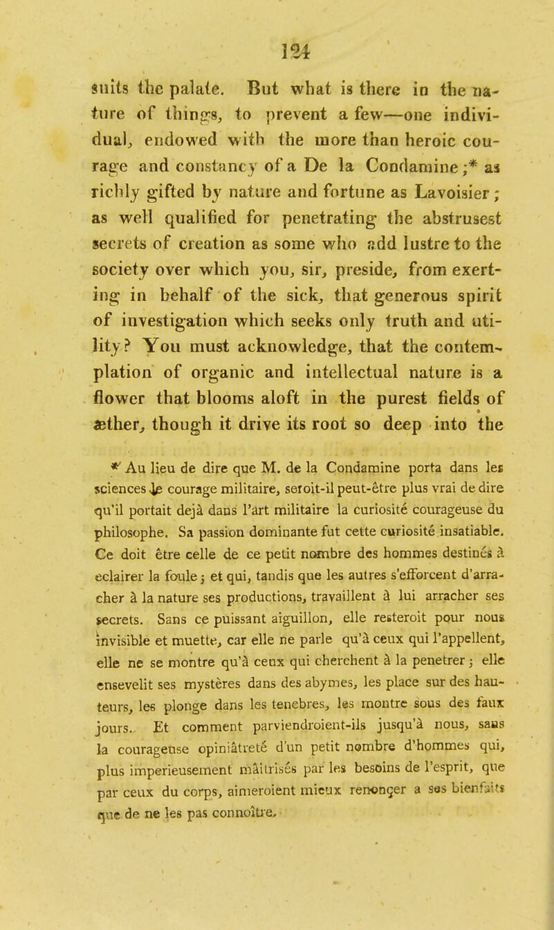 suits the palate. But what is there in the na- ture of things, to prevent a few—one indivi- dual, endowed with the more than heroic cou- rage and constancy of a De la Condamine ;* as richly gifted by nature and fortune as Lavoisier; as well qualified for penetrating the abstrusest secrets of creation as some who add lustre to the society over which you, sir, preside, from exert- ing in behalf of the sick, that generous spirit of investigation which seeks only truth and uti- lity ? You must acknowledge, that the contem- plation of organic and intellectual nature is a flower that blooms aloft in the purest fields of aether, though it drive its root so deep into the ** Au lieu de dire que M. de la Condamine porta dans les sciences 4e courage militaire, seroit-il peut-etre plus vrai de dire qu'il portait deja dans Part militaire la curiosite courageuse du philosophe. Sa passion dominante fut cette curiosite insatiable. Ce doit etre celle de ce petit neanbre des hommes destines k edairer la foule; et qui, tandis que les autres s'efforcent d'arra- cher a la nature ses productions, travaillent a lui arracher ses secrets. Sans ce puissant aiguillon, elle resteroit pour nous invisible et muette, car elle ne parle qu'a ceux qui l'appellent, elle ne se montre qu'a cenx qui cherchent k la penetrer; elle ensevelit ses mysteres dans des abymes, les place sur des hau- teurs, lee plonge dans les tenebres, les montre sous des faux jours.. Et comment parviendroient-ils jusqu'a nous, sails la courageuse opiniatrete d'un petit nombre d'hommes qui, plus imperieusement maitrises par les besoins de l'esprit, que par ceux du corps, aimeroient mieux renoncer a ses bierifaits que de ne les pas connoitie.