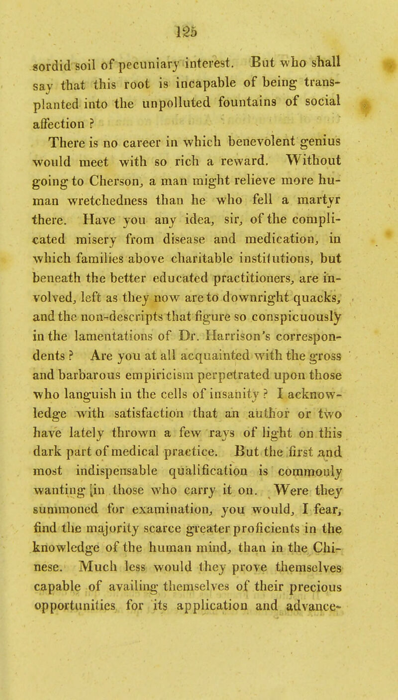sordid soil of pecuniary interest. But who shall say that this root is incapable of being trans- planted into the unpolluted fountains of social affection ? There is no career in which benevolent genius would meet with so rich a reward. Without going to Cherson, a man might relieve more hu- man wretchedness than he who fell a martyr there. Have you any idea, sir, of the compli- cated misery from disease and medication, in which families above charitable instilutions, but beneath the better educated practitioners, arc in- volved, left as they now are to downright quacks, and the non-descripts that figure so conspicuously in the lamentations of Dr. Harrison's correspon- dents ? Are you at all acquainted with the gross and barbarous empiricism perpetrated upon those who languish in the cells of insanity ? I acknow- ledge with satisfaction that an author or two have lately thrown a few rays of light on this dark part of medical practice. But the first and most indispensable qualification is commonly wanting [in those who carry it on. Were they summoned for examination, you would, I fear, find the majority scarce greater proficients in the knowledge of the human mind, than in the Chi- nese. Much less would they prove themselves capable of availing themselves of their precious opportunities for its application and advance-