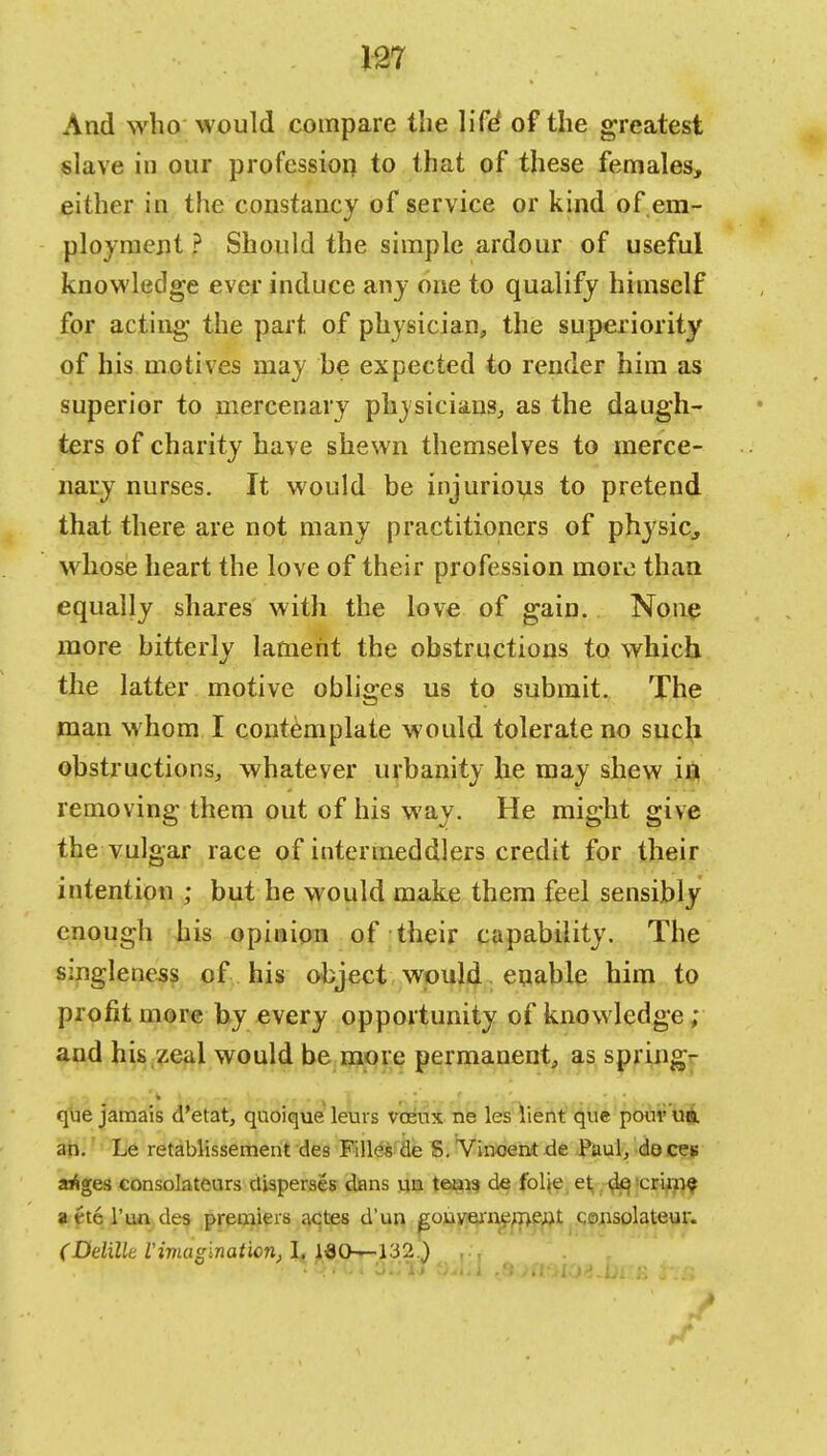 And who would compare the life' of the greatest slave in our profession to that of these females, either in the constancy of service or kind of em- ployment ? Should the simple ardour of useful knowledge ever induce any one to qualify himself for acting the part of physician, the superiority of his motives may he expected to render him as superior to mercenary physicians, as the daugh- ters of charity have shewn themselves to merce- nary nurses. It would be injurious to pretend that there are not many practitioners of physic, whose heart the love of their profession more than equally shares with the love of gain. None more bitterly lament the obstructions to which the latter motive obliges us to submit. The man whom I contemplate would tolerate no such obstructions, whatever urbanity he may shew in removing them out of his way. He might give the vulgar race of intenneddlers credit for their intention ; but he would make them feel sensibly enough his opinion of their capability. The singleness of his object would enable him to profit more by every opportunity of knowledge; and his zeal would be more permanent, as spring- que jamais d'etat, quoique leui s vceux ne les lient que pouvun. an. Le retablissement de8 Filles de S. Vincent de Paul, deces ariges consolateurs disperses dans un teais de folie et d^ >crim$ attel'undes premiers actes d'un gonvernemeajt consolateur. (DdiUe C imagination, I. ISO—132.)