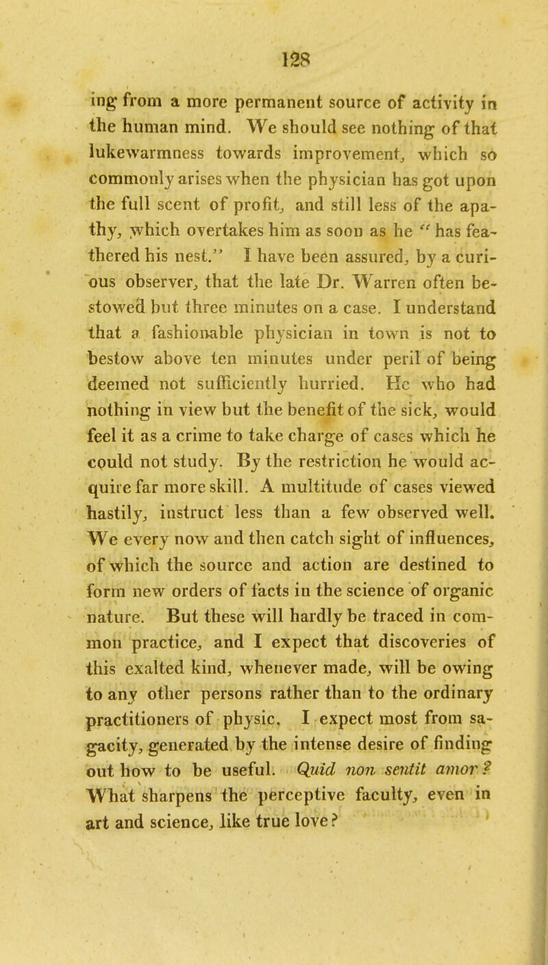 ing from a more permanent source of activity in the human mind. We should see nothing of that lukewarmness towards improvement, which so commonly arises when the physician has got upon the full scent of profit, and still less of the apa- thy, which overtakes him as soon as he has fea- thered his nest. I have been assured, by a curi- ous observer, that the late Dr. Warren often be- stowed but three minutes on a case. I understand that a fashionable physician in town is not to bestow above ten minutes under peril of being deemed not sufficiently hurried. Kc who had nothing in view but the benefit of the sick, would feel it as a crime to take charge of cases which he could not study. By the restriction he would ac- quire far more skill. A multitude of cases viewed hastily, instruct less than a few observed well. We every now and then catch sight of influences, of which the source and action are destined to form new orders of facts in the science of organic- nature. But these will hardly be traced in com- mon practice, and I expect that discoveries of this exalted kind, whenever made, will be owing to any other persons rather than to the ordinary practitioners of physic. I expect most from sa- gacity, generated by the intense desire of finding out how to be useful. Quid non sentit amor ? What sharpens the perceptive faculty, even in art and science, like true love ?