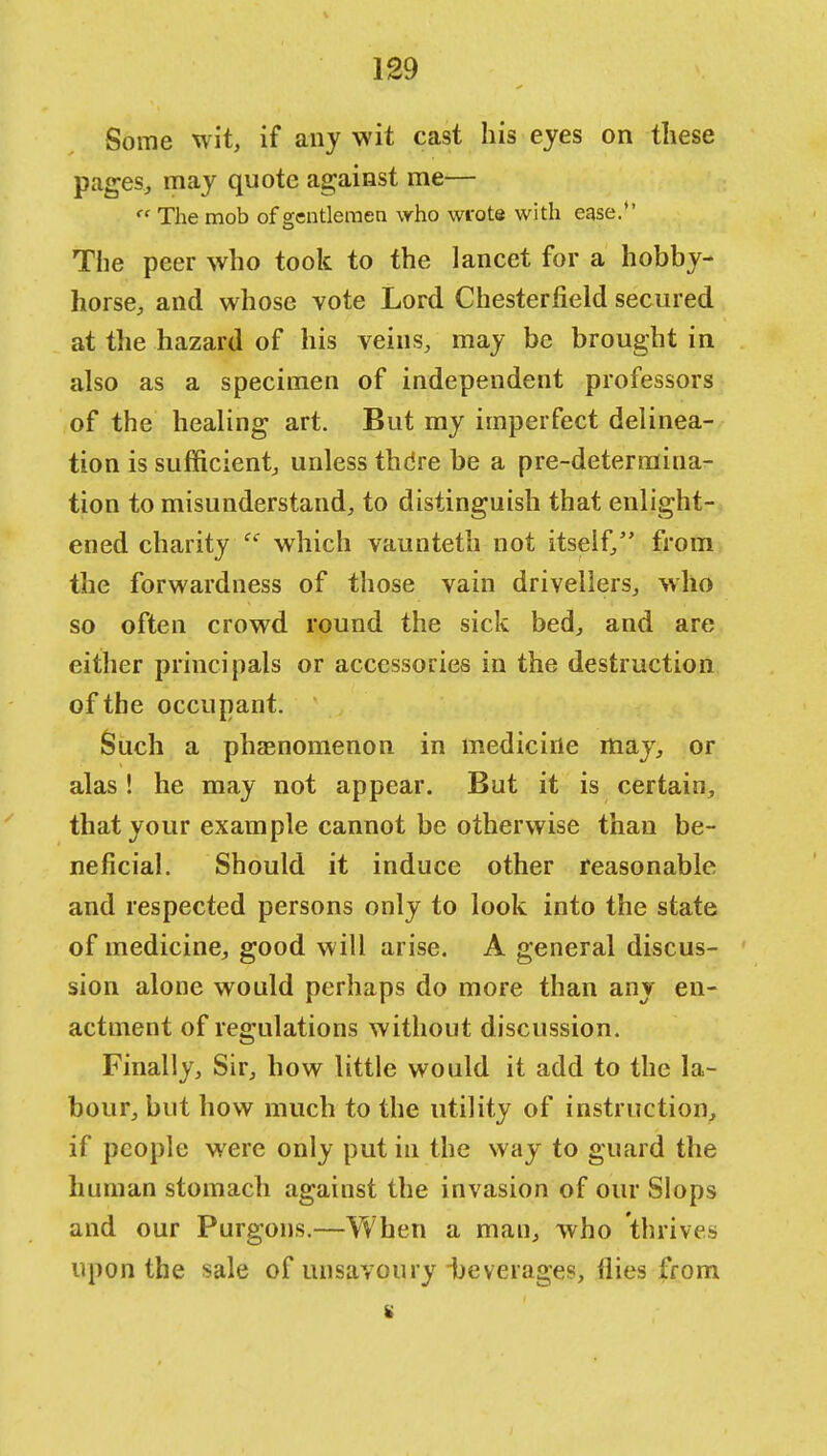 Some wit, if any wit cast his eyes on these pages, may quote against me— The mob of scentlemen who wrote with ease. The peer who took to the lancet for a hobby- horse, and whose vote Lord Chesterfield secured at the hazard of his veins, may be brought in also as a specimen of independent professors of the healing art. But my imperfect delinea- tion is sufficient, unless thdre be a pre-determina- tion to misunderstand, to distinguish that enlight- ened charity which vaunteth not itself, from the forwardness of those vain drivellers, who so often crowd round the sick bed, and are either principals or accessories in the destruction of the occupant. Such a phenomenon in medicine may, or alas ! he may not appear. But it is certain, that your example cannot be otherwise than be- neficial. Should it induce other reasonable and respected persons only to look into the state of medicine, good will arise. A general discus- sion alone would perhaps do more than any en- actment of regulations without discussion. Finally, Sir, how little would it add to the la- bour, but how much to the utility of instruction, if people were only put ill the way to guard the human stomach against the invasion of our Slops and our Purgons.—When a man, who thrives upon the sale of unsavoury beverages, flies from s