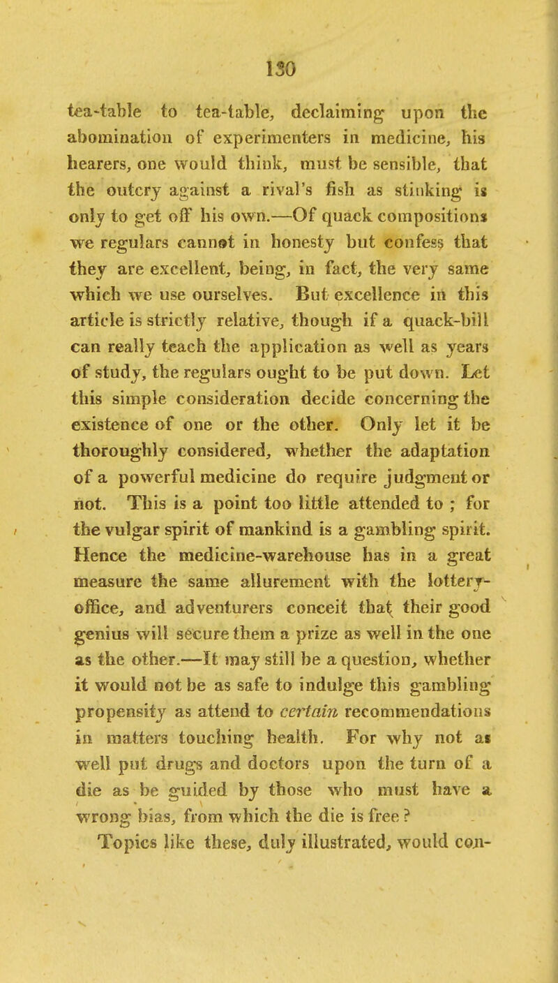 ISO tea-table to tea-table, declaiming upon the abomination of experimenters in medicine, his hearers, one would think, must be sensible, that the outcry against a rival's fish as stinking is only to get off his own.—Of quack compositions we regulars cannat in honesty but confess that they are excellent, being, in fact, the very same which we use ourselves. But excellence in this article is strictly relative, though if a quack-bill can really teach the application as well as years of study, the regulars ought to be put down. Let this simple consideration decide concerning the existence of one or the other. Only let it be thoroughly considered, whether the adaptation of a powerful medicine do require judgment or not. This is a point too little attended to ; for the vulgar spirit of mankind is a gambling spirit. Hence the medicine-warehouse has in a great measure the same allurement with the lottery- office, and adventurers conceit that^ their good genius will secure them a prize as well in the one as the other.—It may still be a question, whether it would not be as safe to indulge this gambling propensity as attend to certain recommendations in matters touching health. For why not as well put drugs and doctors upon the turn of a die as be guided by those who must have a wrong bias, from which the die is free ? Topics like these, duly illustrated, would coji-