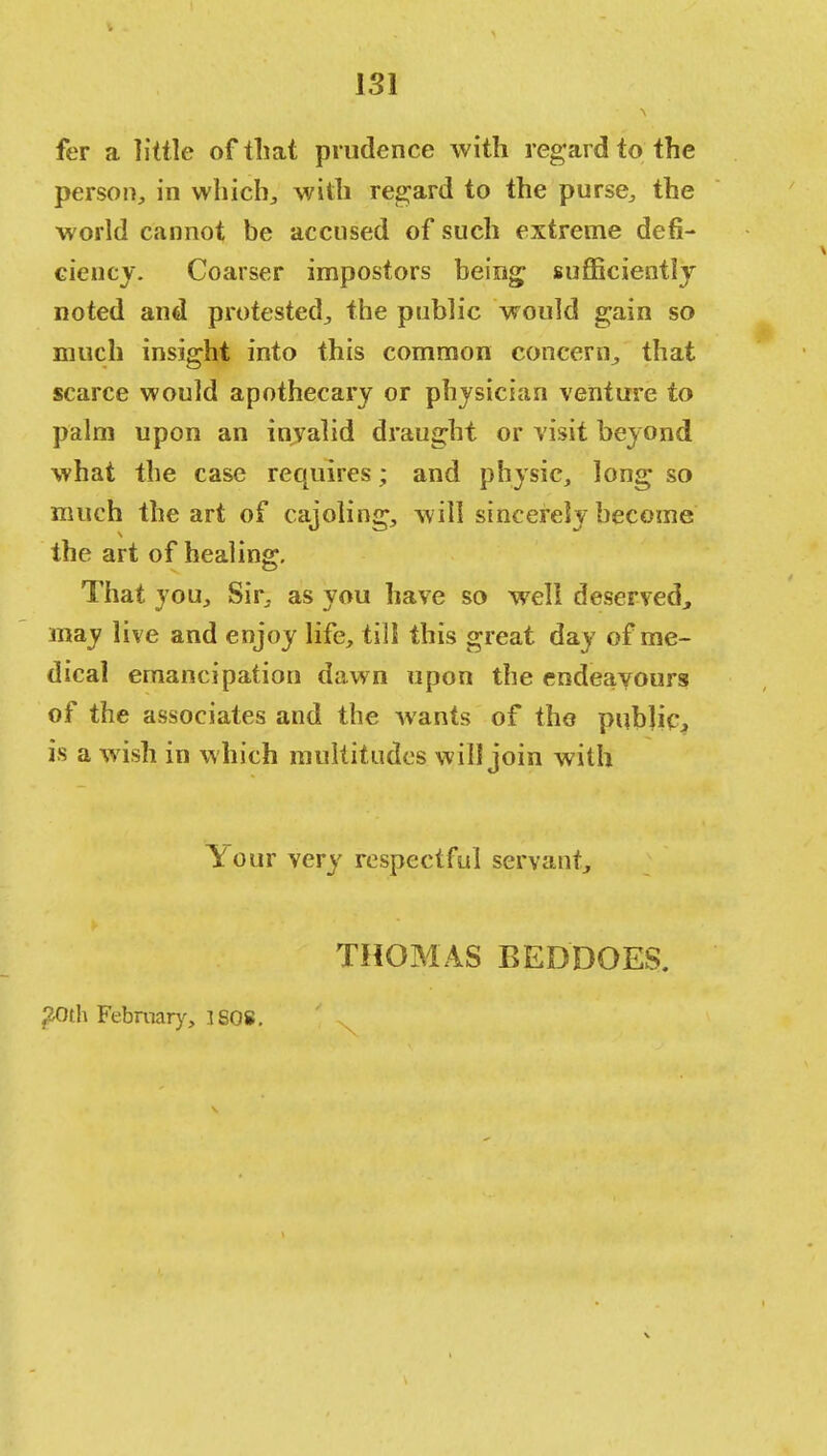 LSI fer a little of that prudence with regard to the person, in which, with regard to the purse, the world cannot be accused of such extreme defi- ciency. Coarser impostors being; sufficiently noted and protested, the public would gain so much insight into this common concern, that scarce would apothecary or physician venture to palm upon an invalid draught or visit beyond what the case requires; and physic, long so much the art of cajoling, will sincerely become the art of healing. That you, Sir, as you have so well deserved, may live and enjoy life, till this great day of me- dical emancipation dawn upon the endeavours! of the associates and the wants of the public is a wish in which multitudes will join with Your very respectful servant, THOMAS BED DOES. 20th February, 3 808.