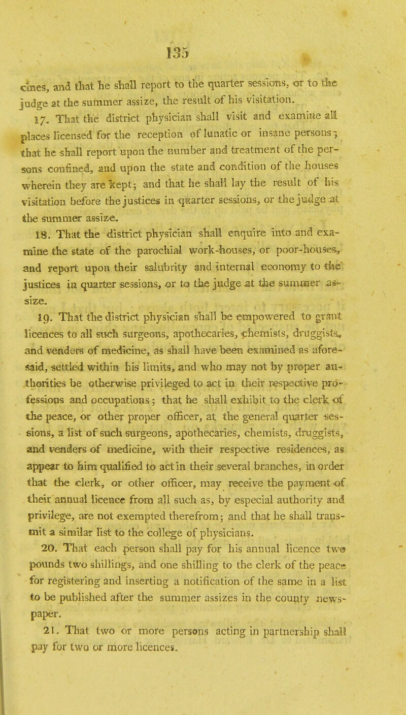 ernes, and that he shall report to the quarter sessions, or to the judge at the summer assize, the result of his visitation. 17. That the district physician shall visit and examine all places licensed for the reception of lunatic or insane persons-, that he shall report upon the number and treatment of the per- sons confined, and upon the state and condition of the houses wherein they are kept; and that he shall lay the result of his visitation before the justices in-quarter sessions, or the judge .at the summer assize. 18. That the district physician shall enquire into and exa- mine the state of the parochial work-houses, or poor-hous-s, and report upon their salubrity and internal economy to the justices in quarter sessions, or to the judge at the summer as- size. 19. That the district physician shall be empowered to grant licences to all such surgeons, apothecaries, chemists, druggists* and venders of medicine, as shall have been examined as afore- said, settled within his limits, and who may not by proper au- thorities be otherwise privileged to act in their respective pro- fessions and occupations ; that he shall exhibit to the clerk of the peace, or other proj^er officer, at the general quarter ses- sions, a list of such surgeons, apothecaries, chemists, druggists, and venders of medicine, with their respective residences, as appear to him qualified to act in their several branches, in order that the clerk, or other officer, may receive the payment of their annual licence from all such as, by especial authority and privilege, are not exempted therefrom; and that he shall trans- mit a similar list to the college of physicians. 20. That each person shall pay for his annual licence two pounds two shillings, and one shilling to the clerk of the peacr for registering and inserting a notification of the same in a list to be published after the summer assizes in the county news- paper. 21. That two or more persons acting in partnership shall pay for two or more licences.