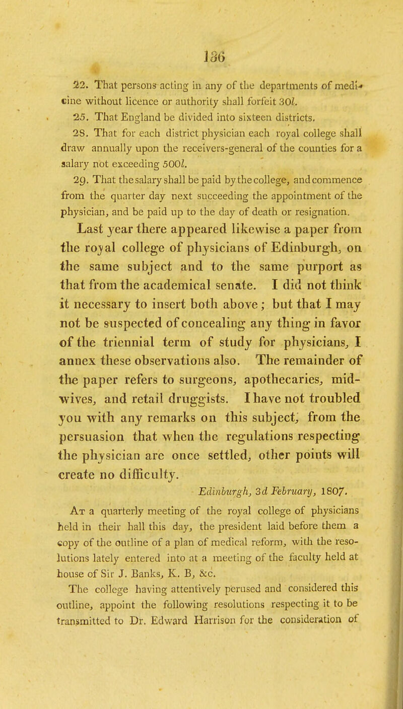 22. That persons acting in any of the departments of medi-* cine without licence or authority shall forfeit 301. 25. That England be divided into sixteen districts. 2S. That for each district physician each royal college shall draw annually upon the receivers-general of the counties for a salary not exceeding 5001. 29. That the salary shall be paid by the college, and commence from the quarter day next succeeding the appointment of the physician, and be paid up to the day of death or resignation. Last year there appeared likewise a paper from the roval college of physicians of Edinburgh, on the same subject and to the same purport as that from the academical senate. I did not think it necessary to insert both above; but that I may not be suspected of concealing any thing in favor of the triennial term of study for physicians, I annex these observations also. The remainder of the paper refers to surgeons, apothecaries, mid- wives, and retail druggists. I have not troubled you with any remarks on this subject, from the persuasion that when the regulations respecting the physician are once settled, other points will create no difficulty. Edinburgh, 3d February, 1807. At a quarterly meeting of the royal college of physicians held in their hall this day, the president laid before them a copy of the outline of a plan of medical reform, with the reso- lutions lately entered into at a meeting of the faculty held at house of Sir J. Banks, K. B, &c. The college having attentively perused and considered this outline, appoint the following resolutions respecting it to be transmitted to Dr. Edward Harrison for the consideration of