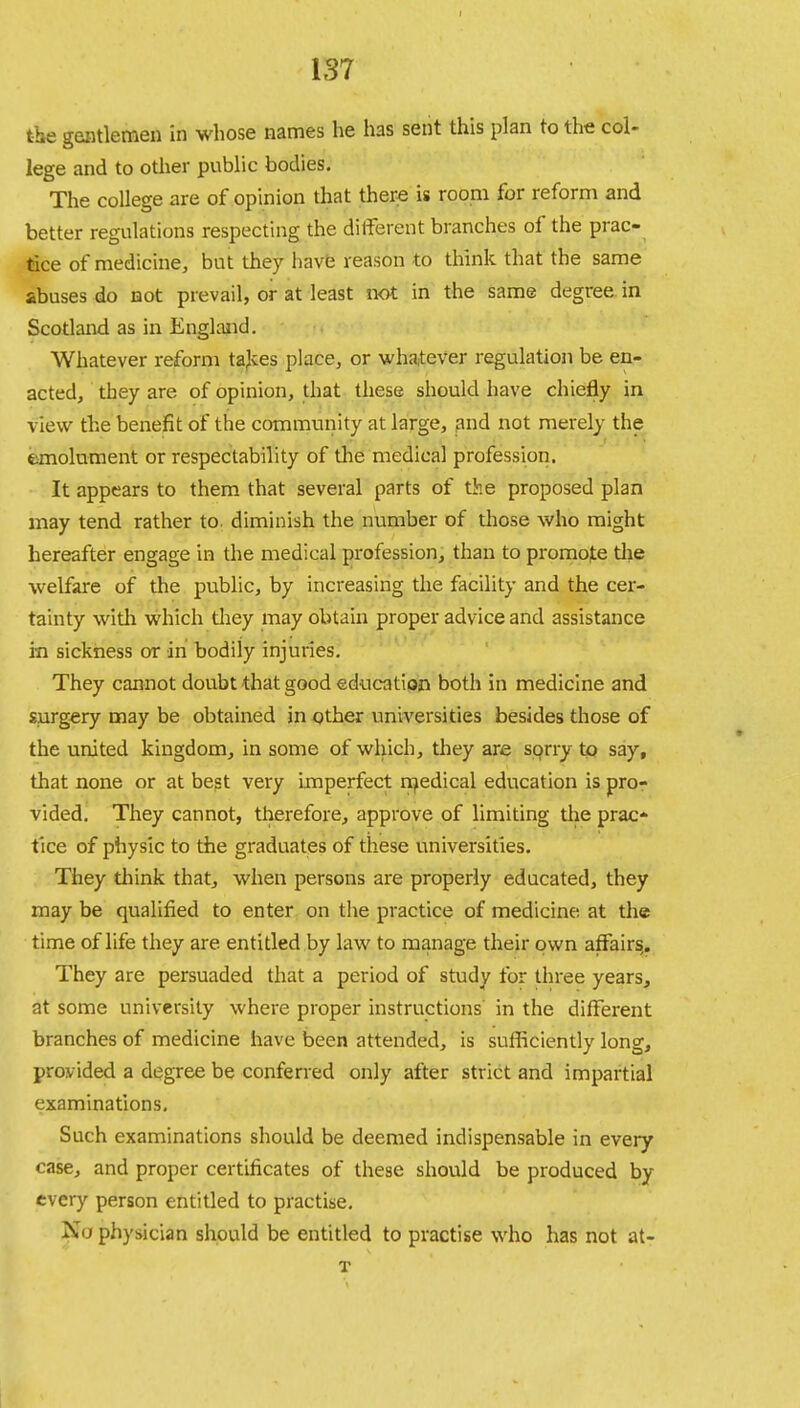 the gentlemen in whose names he has sent this plan to the col- lege and to other public bodies. The college are of opinion that there is room for reform and better regulations respecting the different branches of the prac- tice of medicine, but they have reason to think that the same abuses do not prevail, or at least not in the same degree in Scotland as in England. Whatever reform takes place, or whatever regulation be en- acted, they are of opinion, that these should have chiefly in view the benefit of the community at large, and not merely the emolument or respectability of the medical profession. It appears to them that several parts of the proposed plan may tend rather to. diminish the number of those who might hereafter engage in the medical profession, than to promote the welfare of the public, by increasing the facility and the cer- tainty with which they may obtain proper advice and assistance in sickness or in bodily injuries. They cannot doubt that good education both in medicine and surgery may be obtained in other universities besides those of the united kingdom, in some of which, they are sorry to say, that none or at best very imperfect medical education is pro- vided. They cannot, therefore, approve of limiting the prac- tice of physic to the graduates of these universities. They think that, when persons are properly educated, they may be qualified to enter on the practice of medicine at the time of life they are entitled by law to manage their own affairs. They are persuaded that a period of study for three years, at some university where proper instructions in the different branches of medicine have been attended, is sufficiently long, provided a degree be conferred only after strict and impartial examinations. Such examinations should be deemed indispensable in every case, and proper certificates of these should be produced by every person entitled to practise. xio physician should be entitled to practise who has not at- T