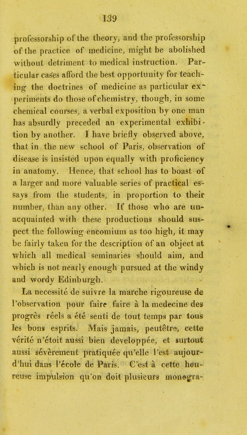 professorship of the theory, and the professorship of the practice of medicine, might be abolished without detriment to medical instruction. Par- ticular cases afford the best opportunity for teach- ing the doctrines of medicine as particular ex- periments do those of chemistry, though, in some chemical courses, a verbal exposition by one man has absurdly preceded an experimental exhibi- tion by another. I have briefly observed above, that in the new school of Paris, observation of disease is insisted upon equally with proficiency in anatomy. Hence, that school has to boast of a larger and more valuable series of practical es- says from the students, in proportion to their number, than any other. If those who are un- acquainted with these productions should sus- pect the following encomium as too high, it may be fairly taken for the description of an object at which all medical seminaries should aim, and which is not nearly enough pursued at the windy and wordy Edinburgh. La necessite de suivre la marche rigoureuse de l'observation pour faire faire a la medecine des progres reels a ete senti de tout temps par tous les bons esprits. Mais jamais, peutetre, cette verite n'etoit aussi bien developpee, et surtout aussi severement pratiquee qu'elle Test aujour- d'hui dans l'ecole de Paris. C'est a cette heu- reusc impulsion qu'on doit plusieur3 monogra-