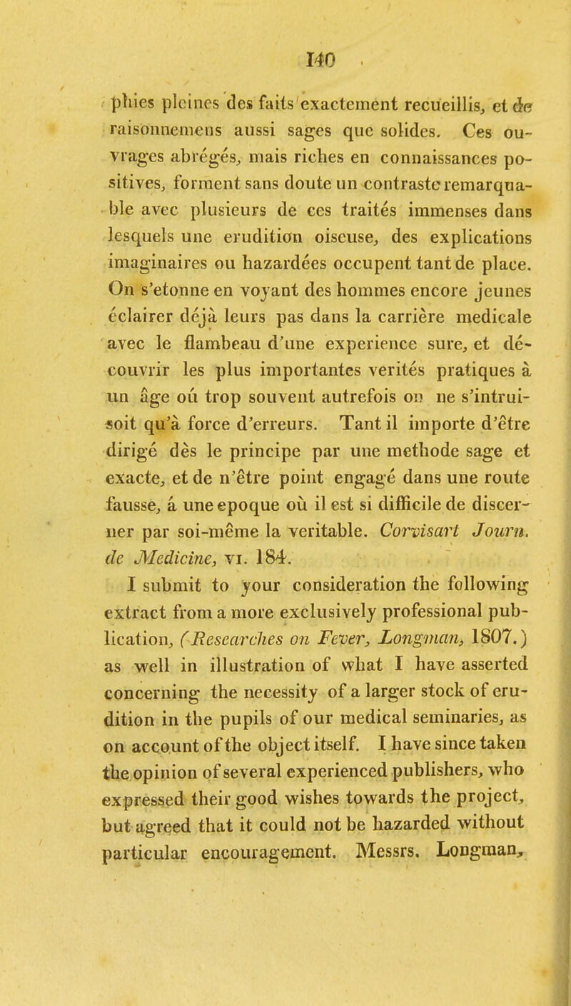 phies pleincs des fails exactcment recueillis, ct&e raisonnemens aussi sages que solides. Ces ou- vrages abreges, mais riches en connaissances po- sitives, forraentsans doute un contrasteremarqua- ble avee plusieurs de ces traites immenses dans lesquels une erudition oiscuse, des explications imaginaires ou hazardees occupent tantde place. On s'etonne en voyant des hommes encore jeunes eclairer deja leurs pas dans la carriere medicale avec le flambeau d'une experience sure, et de- couvrir les plus importantes verites pratiques a un age ou trop souvent autrefois on ne s'intrui- «oit qu'a force d'erreurs. Tant il importe d'etre dirige des le principe par une methode sage et exacte, et de n'etre point engage dans une route fausse, a une epoque ou il est si difficile de discer- ner par soi-meme la veritable. Corvisart Journ. de Medicine, vi. 184. I submit to jour consideration the following extract from a more exclusively professional pub- lication, (Researches on Fever, Longman, 1807.) as well in illustration of what I have asserted concerning the necessity of a larger stock of eru- dition in the pupils of our medical seminaries, as on account of the object itself. I have since taken the opinion of several experienced publishers, who expressed their good wishes towards the project, but agreed that it could not be hazarded without particular encouragement. Messrs. Longman,
