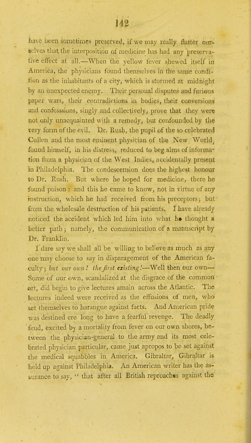 have been sometimes preserved, if we may really flatter out- ac'.ves that the interposition of medicine has had any presena- tive effect at all.—When the yellow fever shewed itself in America, the physicians found themselves in the same condi- tion as the inhabitants of a city, which is stormed at midnight by an unexpected enemy. Their persoual disputes and furious paper wars, their contradictions in bodies, their conversions and confesssions, singly and collectively, prove that they were not only unacquainted with a remedy, but confounded by the very form of the evil. Dr. Rush, the pupil of the so celebrated Cullen and the most eminent physician of the New World., found himself, in his distress, reduced to beg alms of informa- tion from a physician of the West Indies, accidentally present in Philadelphia. The condescension does the highest honour to Dr. Rush. But where he hoped for medicine, there he found poison : and this he came to know, not in virtue of any instruction, which he had received from his preceptors; but from the wholesale destruction of his patients. I have already- noticed the accident which led him into what h» thought a better path; namely, the communication of a manuscript by Dr. Franklin. I'dare say we shall all be willing to believe as much as any one may choose to say in disparagement of the American fa- culty ; but our own! the first existing!—Well then Our own— Some of our own, scandalized at the disgrace of the common: art, did begin to give lectures amain across the Atlantic. The lectures indeed were received as the effusions of men, who set themselves to harangue against facts. And American pride was destined ere long to have a fearful revenge. The deadly feud, excited by a mortality from fever on our own shores, be- tween the physician-general to the army and its most cele- brated physician particular, came just apropos to be set against the medical squabbles in America. Gibraltar, Gibraltar is held up against Philadelphia. An American writer has the as- surance to say, that after all British reproaches against the