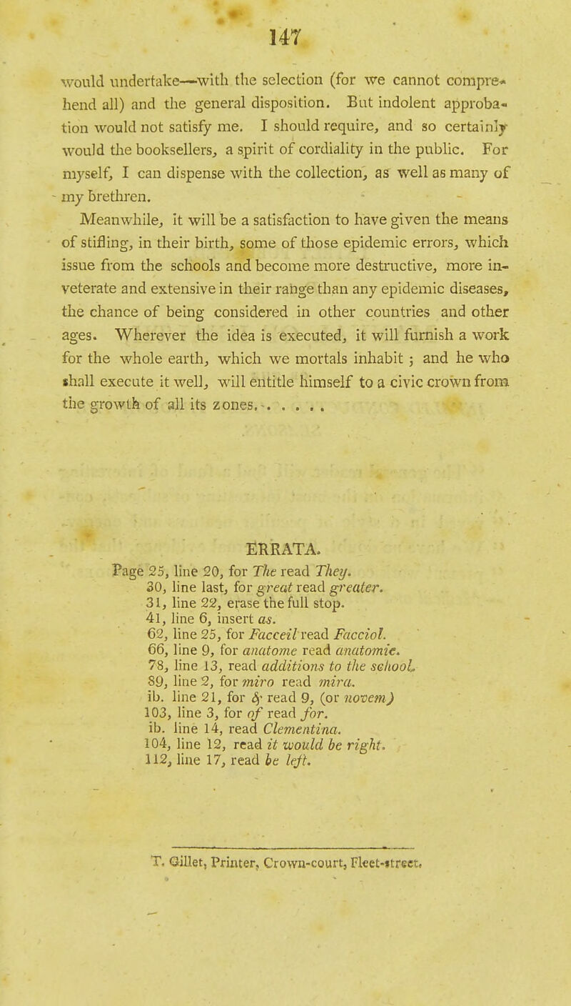 14T would undertake—with the selection (for we cannot compre* hend all) and the general disposition. But indolent approba- tion would not satisfy me. I should require, and so certainlr would the booksellers, a spirit of cordiality in the public. For myself, I can dispense with the collection, as well as many of - my brethren. Meanwhile, it will be a satisfaction to have given the means of stifling, in their birth, some of those epidemic errors, which issue from the schools and become more destructive, more in- veterate and extensive in their range than any epidemic diseases, the chance of being considered in other countries and other ages. Wherever the idea is executed, it will furnish a work for the whole earth, which we mortals inhabit; and he who shall execute it well, will entitle himself to a civic crown from the growth of all its zones.- ERRATA. Page 25, line 20, for The read They. 30, line last, for great read greater. 31, line 22, erase the full stop. 41, line 6, insert as. 62, line 25, for Facceil read Facciol. 66, line 9, for anatome read anatomic 78, line 13, read additions to the sehooL S9, line 2, for miro read mira. ib. line 21, for Sf read 9, (or novem) 103, line 3, for of read for. ib. line 14, read Clementina. 104, line 12, read it would be right. 112, line 17, read be left. T. Gillet, Printer, Crown-court, Fket-«reet»