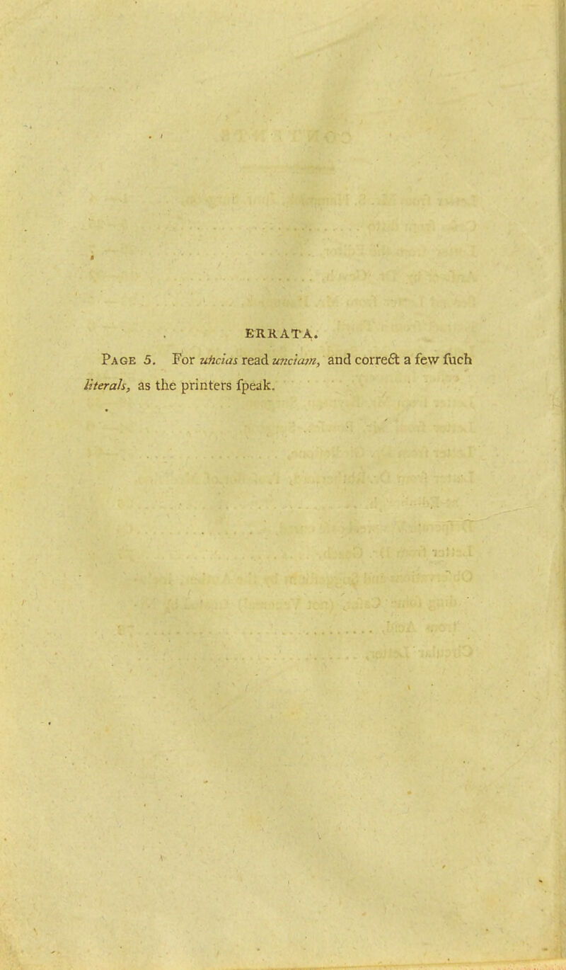 ERRATA. Page 5. For uhcias read unciam, and correft a few fuch literals, as the printers fpeak.