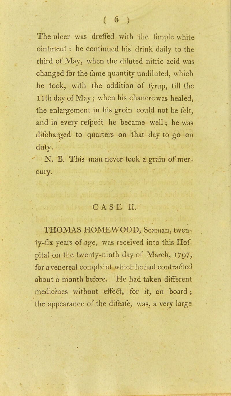 The ulcer was drefled with the fimple white ointment : he continued his drink daily to the third of May, when the diluted nitric acid was changed for the fame quantity undiluted, which he took, with the addition of fyrup, till the 11 th day of May; when his chancre was healed, the enlargement in his groin could not be felt, and in every refpect he became well; he was difcharged to quarters on that day to go on duty. N. B. This man never took a grain of mer- cury. CASE II. THOMAS HOMEWOOD, Seaman, twen- ty-fix years of age, was received into this Hof- pital on the twenty-ninth day of March, 1797j for a venereal complaint which he had contracted about a month before. He had taken different medicines without effect, for it, on board; the appearance of the difeafe, was, a very large