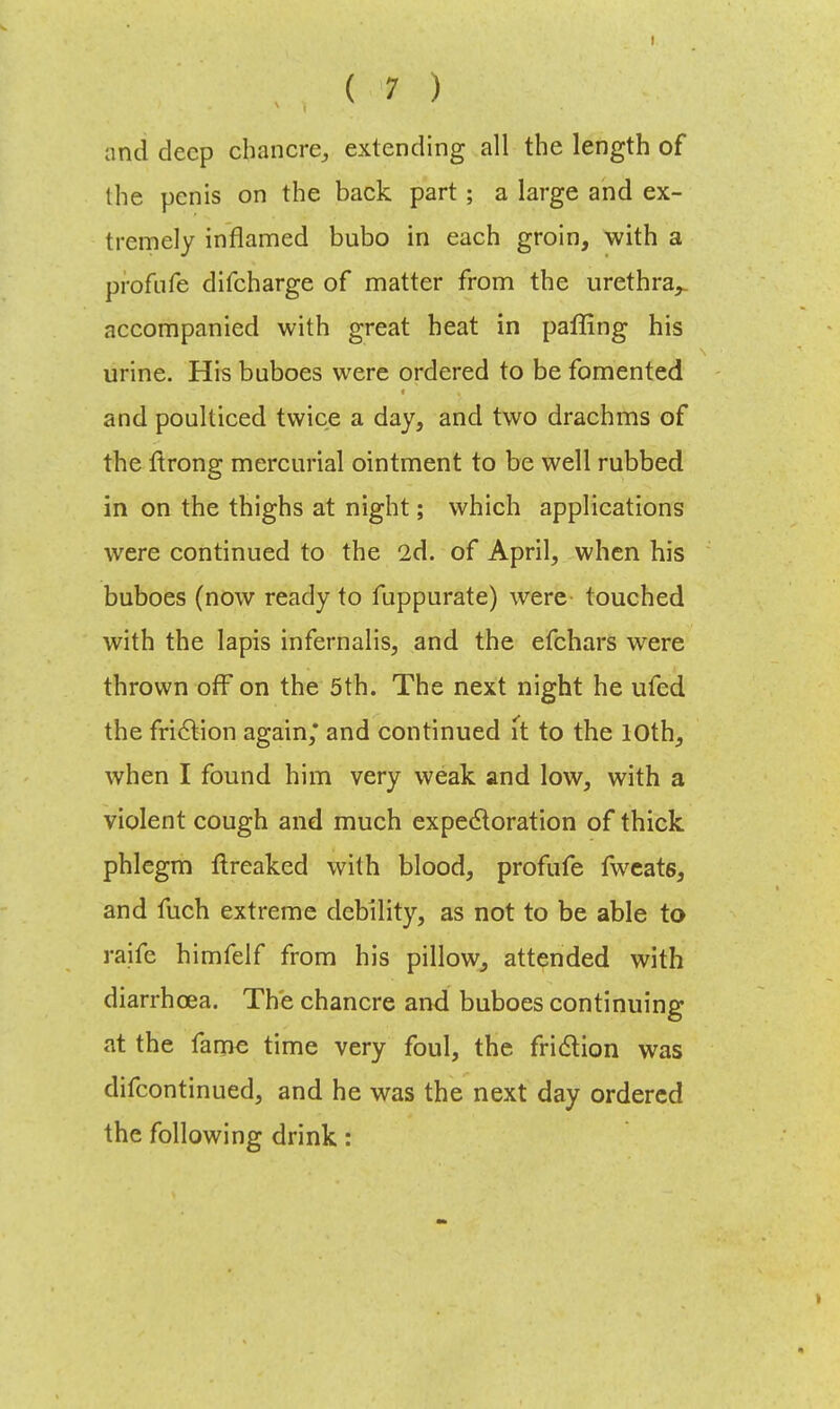 and deep chancre,, extending all the length of the penis on the back part ; a large and ex- tremely inflamed bubo in each groin, with a profufe difcharge of matter from the urethra,, accompanied with great heat in paffing his urine. His buboes were ordered to be fomented and poulticed twice a day, and two drachms of the ftrong mercurial ointment to be well rubbed in on the thighs at night; which applications were continued to the 2d. of April, when his buboes (now ready to fuppurate) were touched with the lapis infernalis, and the efchars were thrown off on the 5th. The next night he ufed the friction again,* and continued it to the 10th, when I found him very weak and low, with a violent cough and much expectoration of thick phlegm ftreaked with blood, profufe fwcats, and fuch extreme debility, as not to be able to raife himfelf from his pillow, attended with diarrhoea. The chancre and buboes continuing at the fame time very foul, the friction was difcontinued, and he was the next day ordered the following drink: