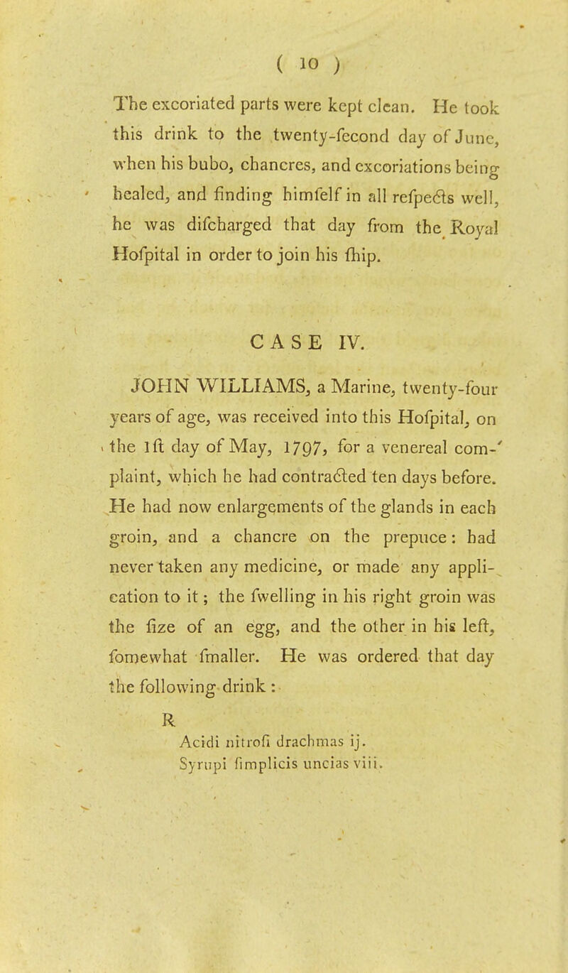 The excoriated parts were kept clean. He took this drink to the twenty-fecond day of June, when his bubo, chancres, and excoriations being healed, and finding himfelf in all refpe&s well, he was difcharged that day from the Royal Hofpital in order to join his (hip. CASE IV. JOHN WILLIAMS, a Marine, twenty-four years of age, was received into this Hofpital, on . the lft day of May, 1797} for a venereal com-' plaint, which he had contra&ed ten days before. He had now enlargements of the glands in each groin, and a chancre on the prepuce: had never taken any medicine, or made any appli- cation to it; the fwelling in his right groin was the fize of an egg, and the other in his left, fomewhat fmaller. He was ordered that day the following drink: R Acidi nitrofi drachmas ij.