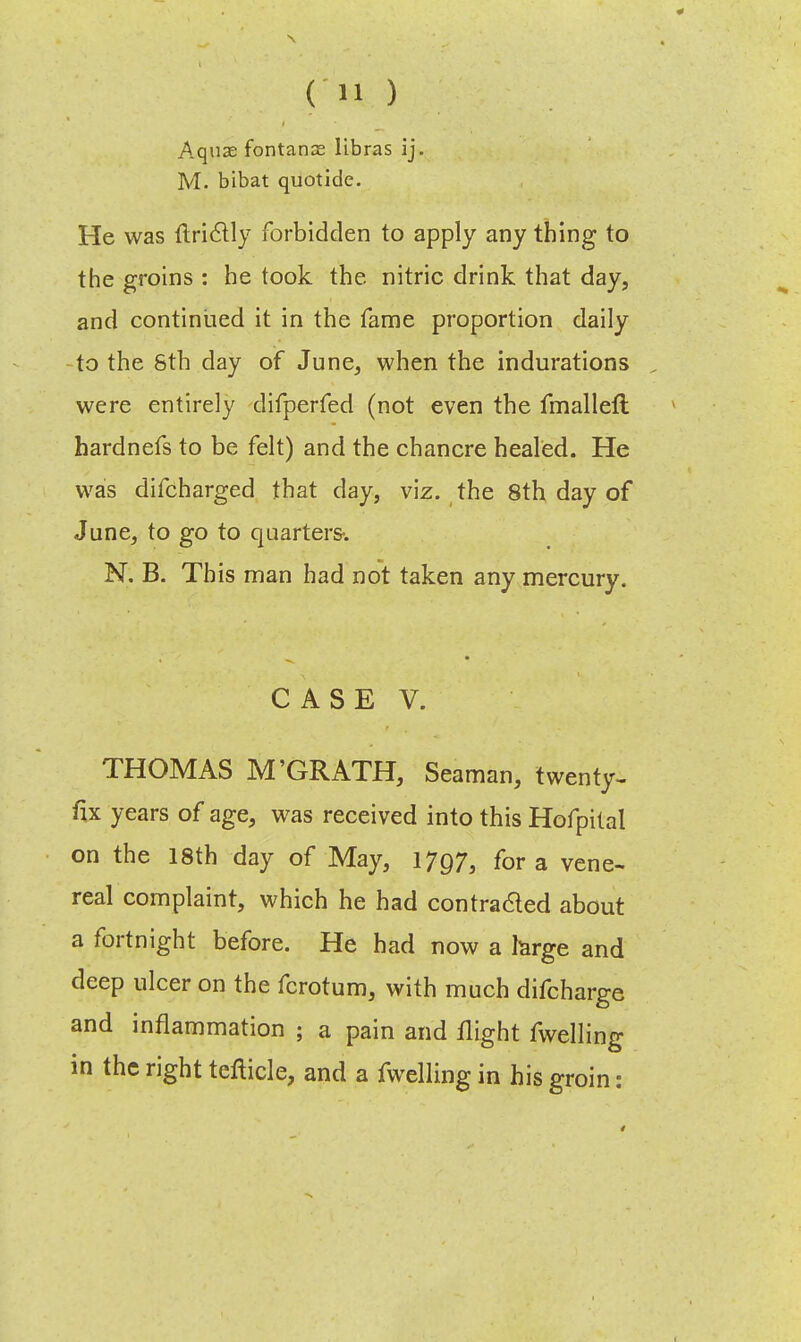 Aquae fontanas libras ij. M. bibat quotide. He was flrictly forbidden to apply any thing to the groins : he took the. nitric drink that day, and continued it in the fame proportion daily -to the 8th day of June, when the indurations , were entirely difperfed (not even the fmalleft hardnefs to be felt) and the chancre healed. He was difcharged that day, viz. the 8th day of June, to go to quarters-. N. B. This man had not taken any mercury. CASE V. THOMAS M'GRATH, Seaman, twenty- fix years of age, was received into this Hofpital on the 18th day of May, 1797, for a vene- real complaint, which he had contra&ed about a fortnight before. He had now a large and deep ulcer on the fcrotum, with much difcharge and inflammation ; a pain and flight fwelling in the right tefticle, and a fwelling in his groin: