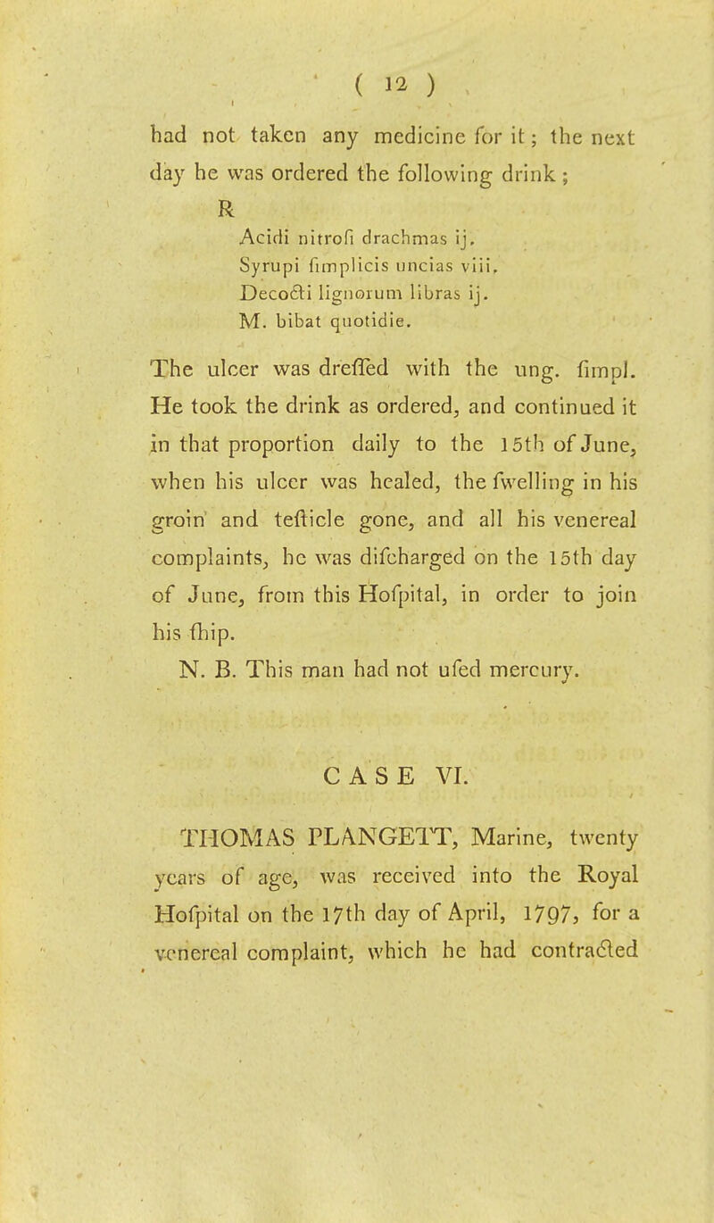 had not taken any medicine for it; the next day he was ordered the following drink ; R Acirli nitrofi drachmas ij, Syrupi funplicis uncias viii, Deco£ti lignorum libras ij. M. bibat quotidie. The ulcer was drefTed with the ung. fimpl. He took the drink as ordered, and continued it in that proportion daily to the 15th of June, when his ulcer was healed, the fvvelling in his groin and tefticle gone, and all his venereal complaints, he was difcharged on the 15th day of June, from this Hofpital, in order to join his fhip. N. B. This man had not ufed mercury. CASE VI. THOMAS PLANGETT, Marine, twenty years of age, was received into the Royal Hofpital on the 17th day of April, 1797, for a venereal complaint, which he had contracted