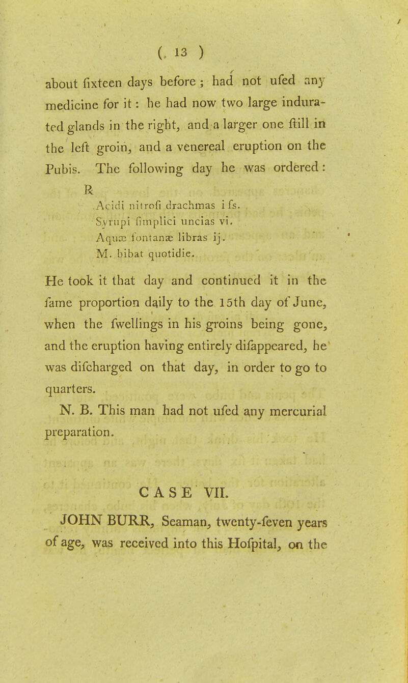 about fixtcen days before ; had not ufed amy medicine for it: be had now two large indura- ted glands in the right, and a larger one ftill in the left groin, and a venereal eruption on the Pubis. The following day he was ordered: R Acidi nitrofi drachmas i fs. Syrup! fimplici uncias vi. Aqua? iontanae libras ij. M. bibat quotidie. He took it that day and continued it in the fame proportion daily to the 15th day of June, when the fwellings in his groins being gone, and the eruption having entirely difappeared, he was difcharged on that day, in order to go to quarters. N. B. This man had not ufed any mercurial preparation. CASE VII. JOHN BURR, Seaman, twenty-feven years of age, was received into this Hofpital, on the