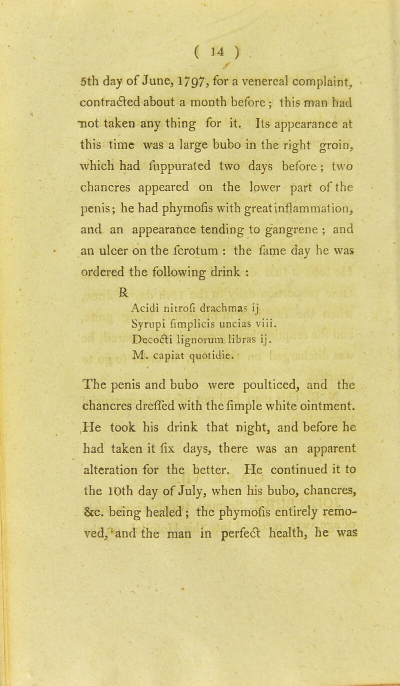 5 th day of June, 1797, for a venereal complaint, contracted about a month before ; this man had not taken any thing for it. Its appearance at this time was a large bubo in the right groin, which had fuppurated two days before; two chancres appeared on the lower part of the penis; he had phymofis with greatinflammation, and an appearance tending to gangrene : and an ulcer on the fcrotum : the fame day he was ordered the following drink : R Acidi nitrofi drachmas ij Syrupi fimplicis uncias viii. Decocti lignoium libras ij. M. capiat quotidie. The penis and bubo were poulticed, and the chancres drefled with thefimple white ointment. He took his drink that night, and before he had taken it fix days, there was an apparent alteration for the better. He continued it to the 10th day of July, when his bubo, chancres, &c. being healed ; the phymofis entirely remo- ved,'and the man in perfect health, he was