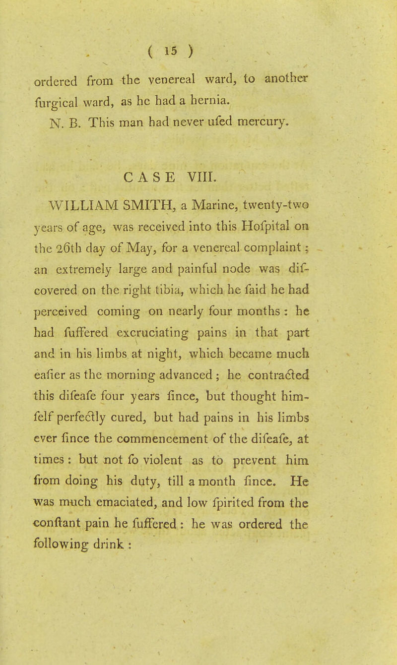 ordered from the venereal ward, to another furgical ward, as he had a hernia. N. B. This man had never ufed mercury. CASE VIII. WILLIAM SMITH, a Marine, twenty-two years of age, was received into this Hofpital on the 26th day of May, for a venereal complaint; an extremely large and painful node was dif- covered on the right tibia, which he faid he had perceived coming on nearly four months : he had fuffered excruciating pains in that part and in his limbs at night, which became much eafier as the morning advanced ; he contracted this difeafe four years fince, but thought him- felf perfectly cured, but had pains in his limbs ever fince the commencement of the difeafe, at times : but not fo violent as to prevent him from doing his duty, till a month fince. He was much emaciated, and low fpirited from the conftant pain he fuffered : he was ordered the following drink :