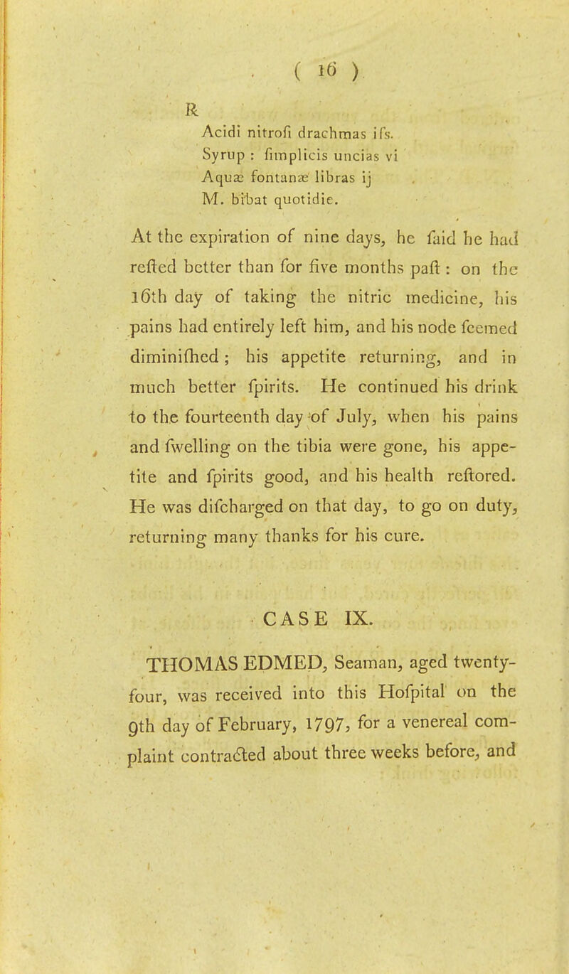 R Acidi nitrofi drachmas ifs. Syrup : fimpltcis uncias vi Aqua: fontanae libras ij M. bibat quotidie. At the expiration of nine days, he faid he had retted better than for five months paft : on the l6th day of taking the nitrie medicine, his pains had entirely left him, and his node fcemed diminifhcd; his appetite returning, and in much better fpirits. He continued his drink to the fourteenth day Jof July, when his pains and fwelling on the tibia were gone, his appe- tite and fpirits good, and his health reftored. He was difcharged on that day, to go on duty, returning many thanks for his cure. CASE IX. THOMAS EDMED, Seaman, aged twenty- four, was received into this Hofpital on the Qth day of February, 1797, for a venereal com- plaint contracted about three weeks before, and