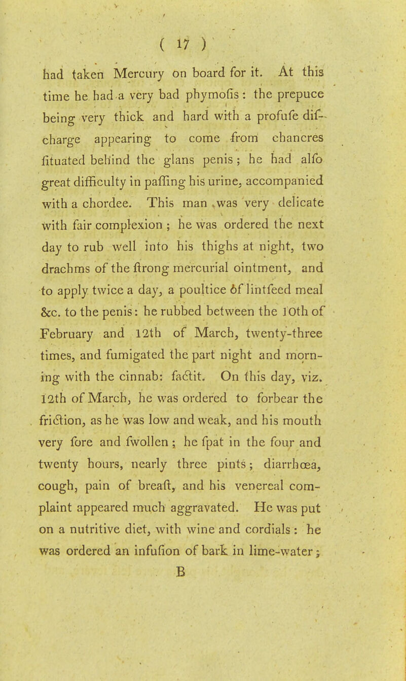 had taken Mercury on board for it. At this time he had a very bad phymofis : the prepuce being very thick and hard with a profufe dis- charge appearing to come from chancres fituated behind the glans penis ; he had alfo great difficulty in paffing his urine, accompanied with a chordee. This man .was very delicate with fair complexion ; he was ordered the next day to rub well into his thighs at night, two drachms of the ftrong mercurial ointment, and to apply twice a day, a poultice 6f lintfeed meal &c. to the penis: he rubbed between the JOth of February and 12th of March, twenty-three times, and fumigated the part night and morn- ing with the cinnab: factit. On this day, viz. 12th of March, he was ordered to forbear the friction, as he was low and weak, and his mouth very fore and fwollen ; he fpat in the four and twenty hours, nearly three pints; diarrhoea, cough, pain of breaft, and his venereal com- plaint appeared much aggravated. He was put on a nutritive diet, with wine and cordials : he was ordered an infufion of bark in lime-water; B