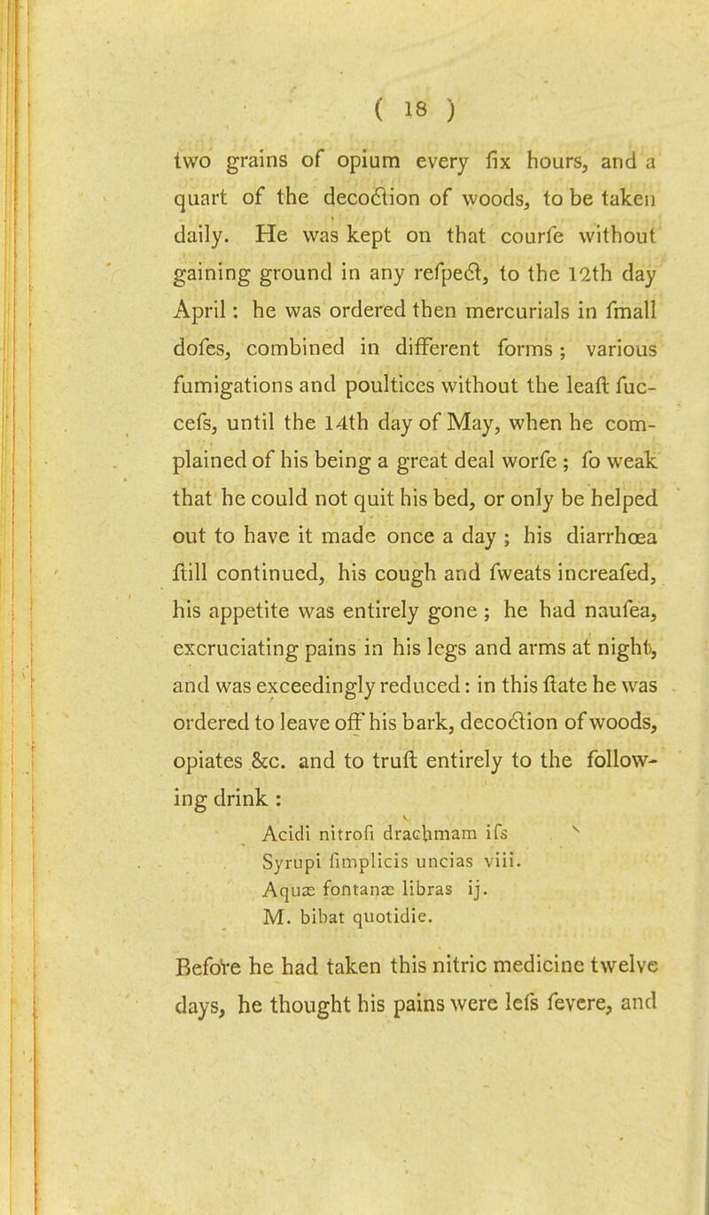 two grains of opium every fix hours, and a quart of the decoction of woods, to be taken daily. He was kept on that courfe without gaining ground in any refpecl, to the 12th day April: he was ordered then mercurials in fmall dofes, combined in different forms; various fumigations and poultices without the leaf): fuc- cefs, until the 14th day of May, when he com- plained of his being a great deal worfe ; fo weak that he could not quit his bed, or only be helped out to have it made once a day ; his diarrhoea ftill continued, his cough and fweats increafed, his appetite was entirely gone ; he had naufea, excruciating pains in his legs and arms at night, and was exceedingly reduced: in this flate he was ordered to leave off his bark, decoction of woods, opiates &c. and to trull entirely to the follow- ing drink : Acidi nitrofi dracbmam ifs Syrupi fimplicis uncias yiii. Aquas fontanas libras ij. M. bibat quotidie. Before he had taken this nitric medicine twelve days, he thought his pains were lefs fevere, and