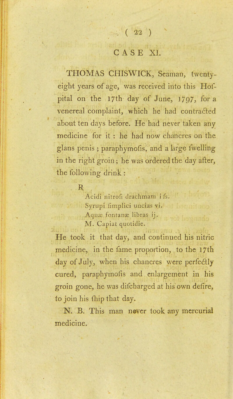 CASE XI. THOMAS CHISWICK, Seaman, twenty- eight years of age, was received into this Hof- pital on the 17th day of June, 17Q7, for a venereal complaint, which he had contracted about ten days before. He had never taken any medicine for it : he had now chancres on the glans penis ; paraphymofis, and a large fwelling in the right groin; he was ordered the day after, the following drink: . R Acidi nitrofi drachmam i fs. Syrupi fimplici uncias vi. Aqua; fontanae libras ij. M. Capiat quotidie. He took it that day, and continued his nitric medicine, in the fame proportion, to the 17th day of July, when his chancres were perfectly cured, paraphymofis and enlargement in his groin gone, he was difcharged at his own defire, to join his fhip that day. N. B. This man never took any mercurial medicine.