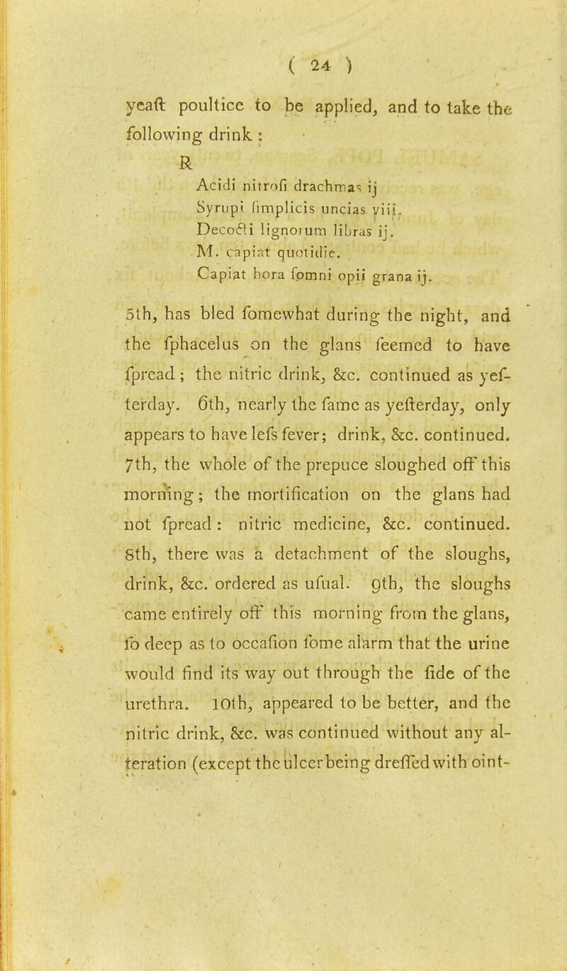 ycaft poultice to be applied, and to take the following drink : R Acidi nitrofi drachma- ij Syrupi (implicis uncias viii. Decocli lignoium libras ij. M. capiat quotiiiie. Capiat hora fpmni opii grana ij. 5th, has bled fomewhat during the night, and the fphacelus on the glans Teemed to have fpread; the nitric drink, &c. continued as yef- terday. 6th, nearly the fame as yefterday, only appears to have lefs fever; drink, &c. continued. 7th, the whole of the prepuce sloughed off this morning; the mortification on the glans had not fpread: nitric medicine, &c. continued. Sth, there was a detachment of the sloughs, drink, &c. ordered as ufual. Qth, the sloughs came entirely off this morning from the glans, lb deep as to occafion fome alarm that the urine would find its way out through the fide of the urethra. 10th, appeared to be better, and the nitric drink, &c. was continued without any al- teration (except the ulcer being dreffedwith oint-