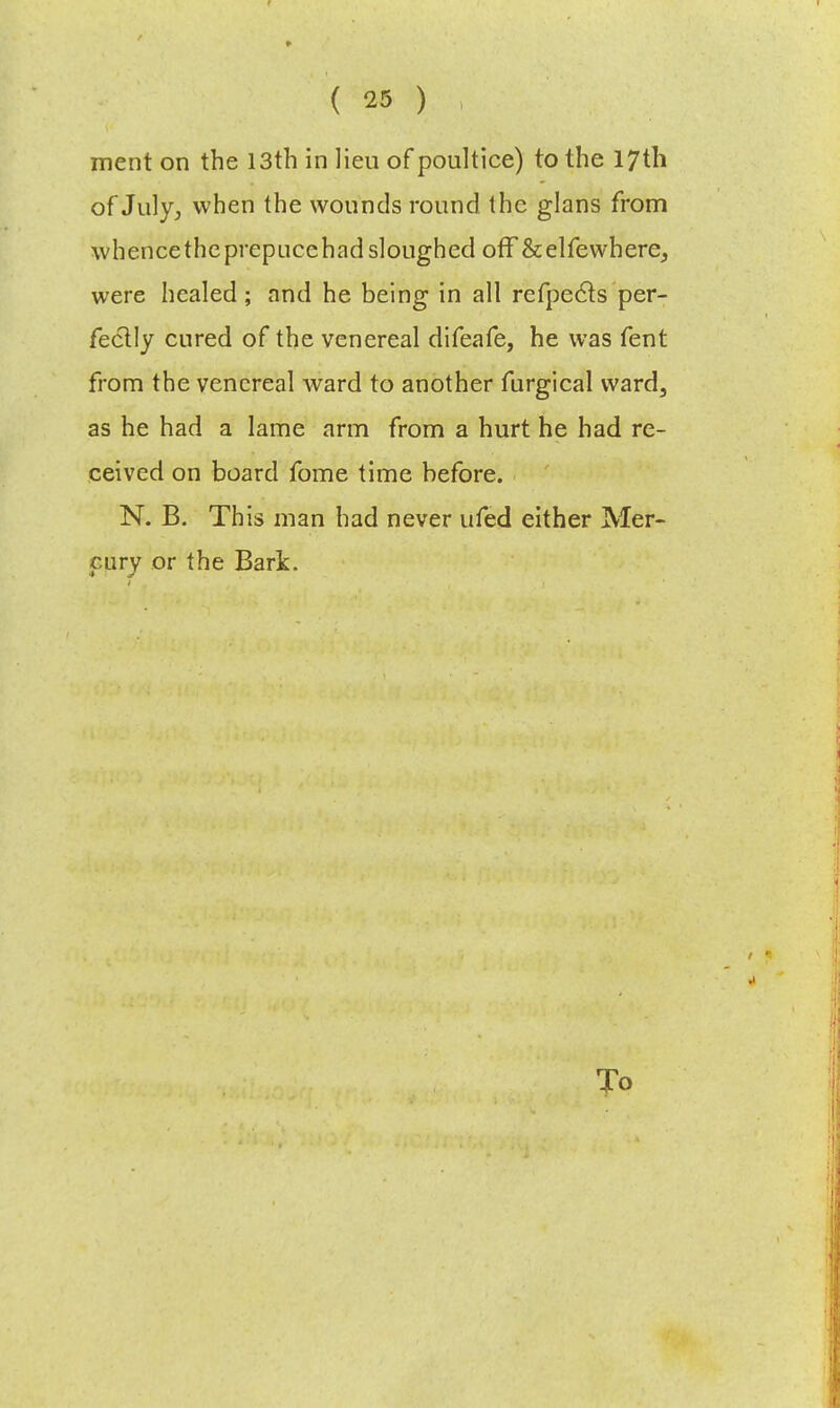 merit on the 13th in lieu of poultice) to the 17th of July, when the wounds round the glans from whence the prepucehad sloughed off &elfewhereJ were healed ; and he being in all refpecls per- fectly cured of the venereal difeafe, he was fent from the venereal ward to another furgical vvard3 as he had a lame arm from a hurt he had re- ceived on board fome time before. N. B. This man had never ufed either Mer- cury or the Bark. To