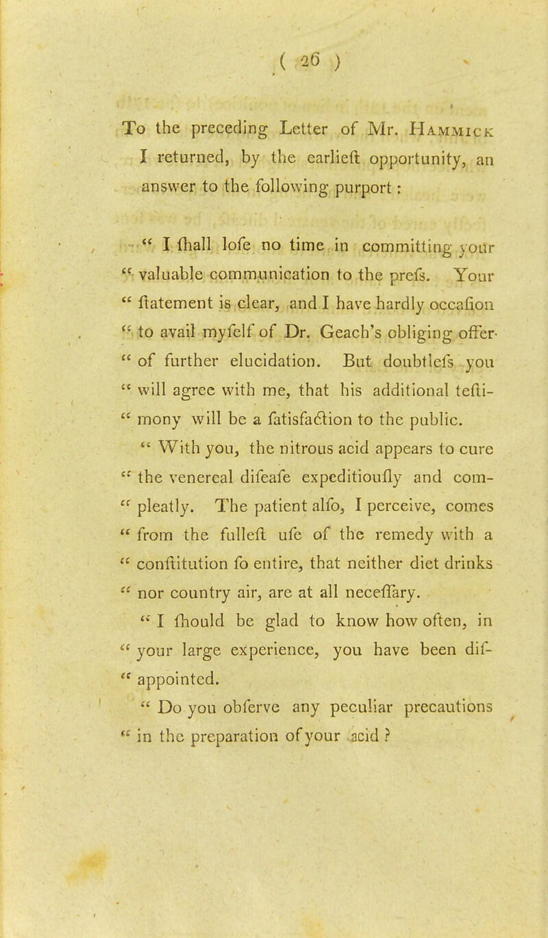 To the preceding Letter of Mr. Hammick I returned, by the earlieft opportunity, an answer to the following purport:  I (hall lofe no time in committing j our  valuable communication to the prefs. Your  ftatement is clear, and I have hardly occafion c* to avail myfelf of Dr. Geach's obliging offer-  of further elucidation. But doubt lefs you  will agree with me, that his additional tefti-  mony will be a fatisfaclion to the public.  With you, the nitrous acid appears to cure  the venereal difeafe expeditioufly and com-  pleatly. The patient alfo, I perceive, comes  from the fulleft ufe of the remedy with a  conftitution fo entire, that neither diet drinks  nor country air, are at all necefTary. <f I fhould be glad to know how often, in  your large experience, you have been dif-  appointed.  Do you obferve any peculiar precautions t: in the preparation of your acid ?