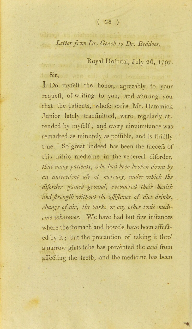 Letter from Dr. Geach lo Dr. Beddoes. Royal Hofpital, July 26, \7Q7. Sir, I Do myfelf the honor, agreeably to your requeft, of writing to yon, and aflfuring yon that the patients, whofe cafes Mr. Hammick Junior lately tranfinitted, were regularly at- tended by myfelf; and every circumftance was remarked as minutely as poffible, and is flrictly true. So great indeed has been the fuccefs of this nitric medicine in the venereal diforder, that many patients, who had been broken down by an antecedent life of mercury, under which the diforder gained ground, recovered their health andJlrenglh without the affiftance of diet drinks, change of air, the bark, or any other tonic medi- cine whatever. We have had but few inftances where the ttomach and bowels have been affect- ed by it; but the precaution of taking it thro' a narrow glafs tube has prevented the acid from affecling the teeth, and the medicine has been