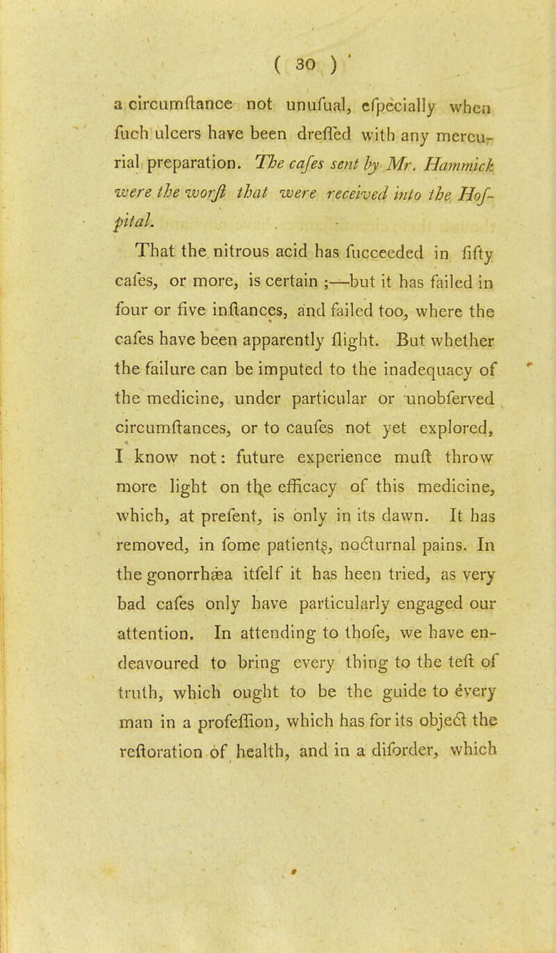 a circumflance not unufual, efpecially when fuch ulcers have been dreffed with any mercu- rial preparation. The cafes sent by Mr. Hammick were the worfl that were received hito the Hof~ ■pltal. That the nitrous acid has fucceeded in fifty cafes, or more, is certain ;—but it has failed in four or five inflances, and failed too, where the cafes have been apparently flight. But whether the failure can be imputed to the inadequacy of the medicine, under particular or unobferved circumftances, or to caufes not yet explored, I know not: future experience muft throw more light on tl\e efficacy of this medicine, which, at prefent, is only in its dawn. It has removed, in fome patient^, nocturnal pains. In the gonorrhea itfelf it has heen tried, as very bad cafes only have particularly engaged our attention. In attending to thofe, we have en- deavoured to bring every thing to the teft of truth, which ought to be the guide to every man in a profeffion, which has for its object the rcftoration of health, and in a diforder, which