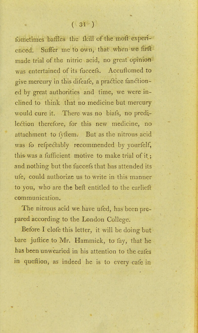 fometimes baffles the ikill of the moft experi- enced. Suffer me to own, that when we firft made trial of the nitric acid, no great opinion was entertained of its fuccefs. Accuftomed to give mercury in this difeafe, a practice fanclion- ed by great authorities and time, we were in- clined to think that no medicine but mercury would cure it. There was no biafs, no predi- lection therefore, for this new medicine, no attachment to fvfrem. But as the nitrous acid was fo refpeclably recommended by yourfelf, this was a fufficient motive to make trial of it; and nothing but the fuccefs that has attended its ufe, could authorize us to write in this manner to you, who are the bell: entitled to the earliefl communication. The nitrous acid we have ufed, has been pre- pared according to the London College. Before I clofe this letter, it will be doing but bare juftice to Mr. Hammick, to fay, that he has been unwearied in his attention to the cafes in queflion, as indeed he is to every cafe in