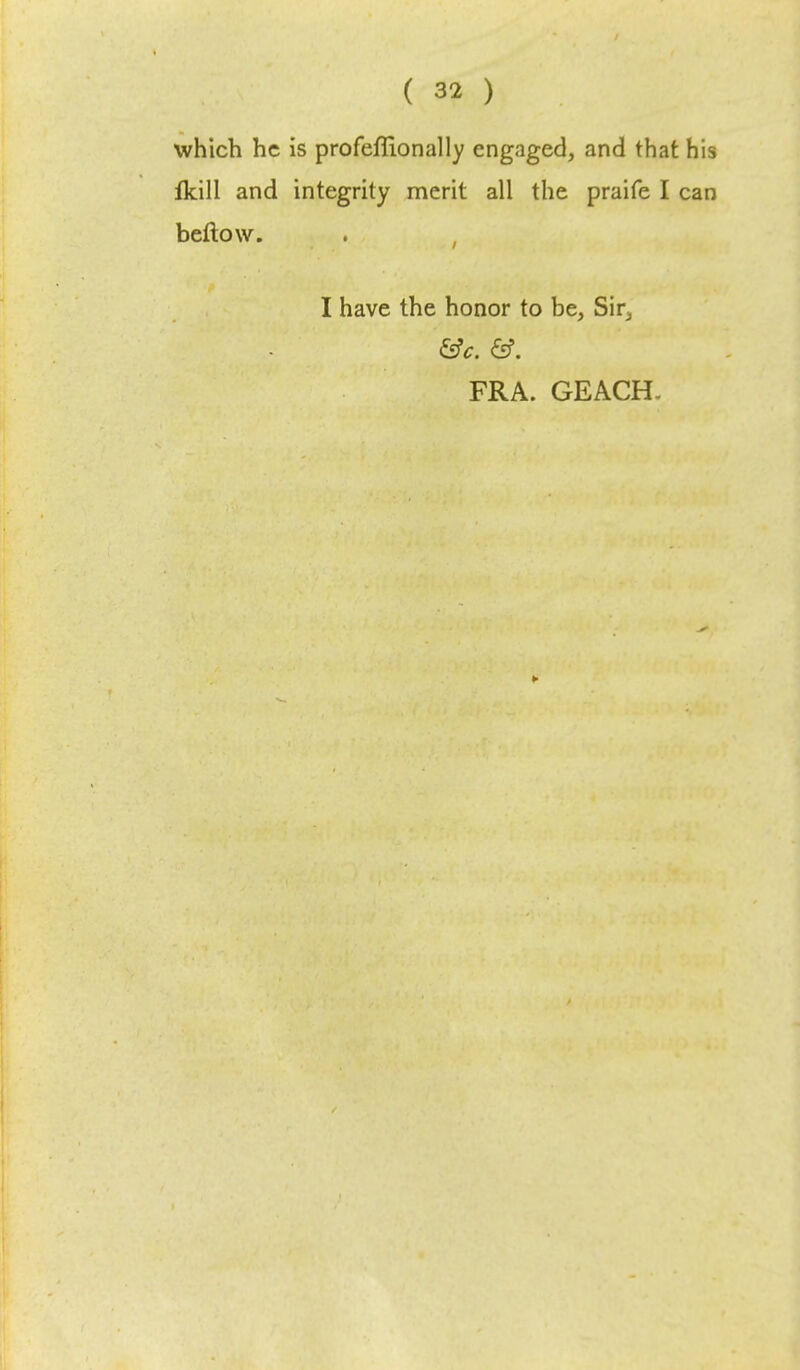 which he is profeffionally engaged, and that his fkill and integrity merit all the praife I can beftow. I have the honor to be, Sir5 FRA. GEACH.