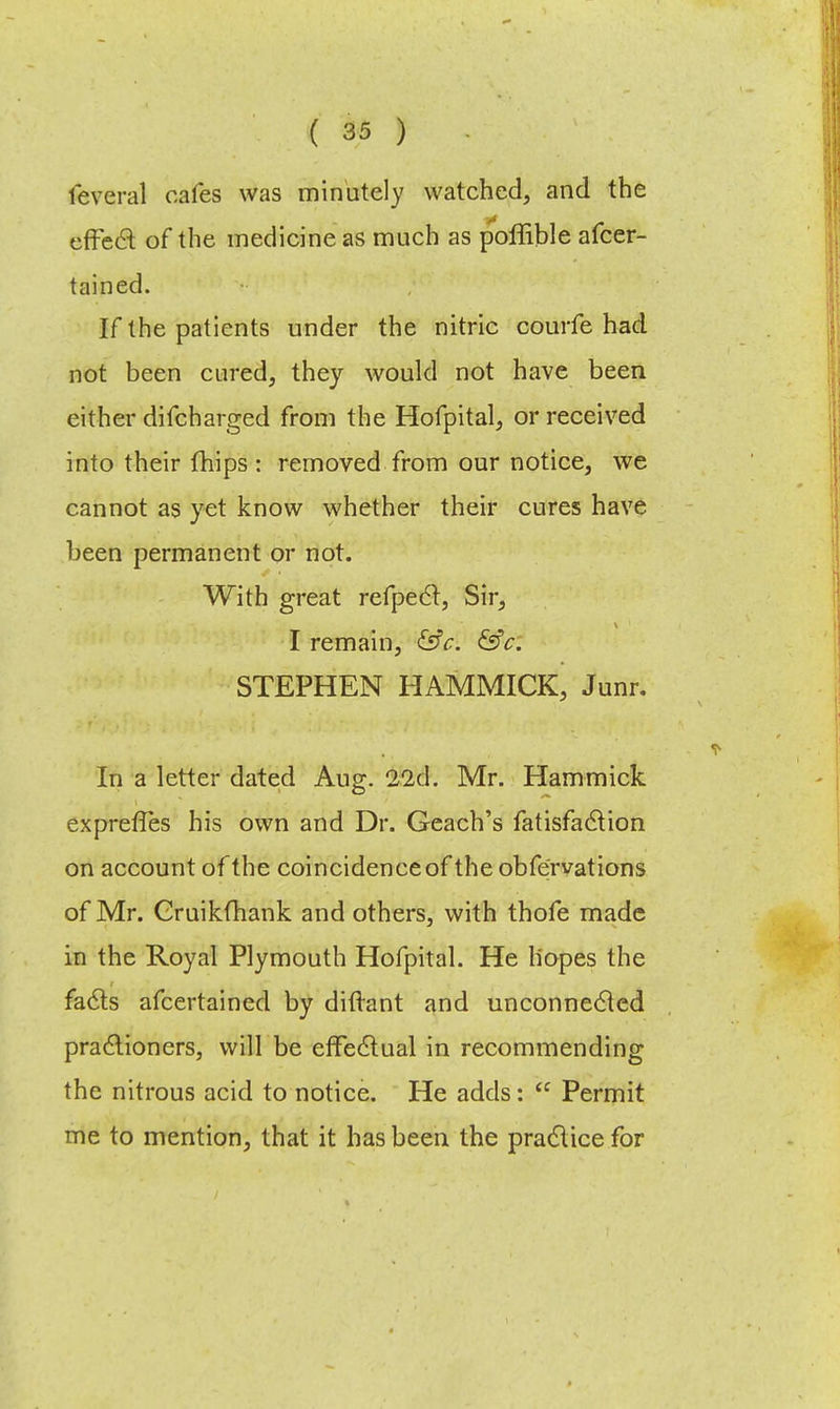 leveral cafes was minutely watched, and the effect of the medicine as much as poffible afcer- tained. If the patients under the nitric courfe had not been cured, they would not have been either difcharged from the Hofpital, or received into their {hips : removed from our notice, we cannot as yet know whether their cures have been permanent or not. With great refpect, Sir, I remain, &V. &c. STEPHEN HAMMICK, Junr. In a letter dated Aug. 22x1. Mr. Hammick expreffes his own and Dr. Geach's fatisfaction on account of the coincidence of the obfervations of Mr. Oruikfhank and others, with thofe made in the Royal Plymouth Hofpital. He hopes the facts afcertained by diftant and unconnected practioners, will be effectual in recommending the nitrous acid to notice. He adds:  Permit me to mention, that it has been the practice for